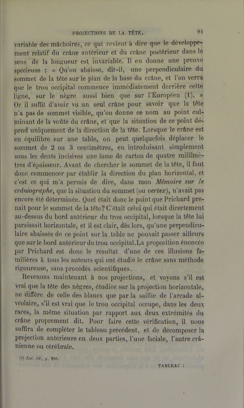 variable des mâchoires, ce qui revient à dire que le développe- ment relatif du crâne antérieur et du crâne postérieur dans le sens de la longueur est invariable. Il en donne une preuve spécieuse : « Qu’on abaisse, dit-il, une perpendiculaire du sommet de la tête sur le plan de la base du crâne, et l’on verra que le trou occipital commence immédiatement derrière cette ligne, sur le nègre aussi bien que sur l’Européen (1). » Or il suffit d’avoir vu un seul crâne pour savoir que la tête n’a pas de sommet visible,, qu’on donne ce nom au point cul- minant de la voûte du crâne, et que la situation de ce point dé- pend uniquement de la direction de la tête. Lorsque le crâne est en équilibre sur une table, on peut quelquefois déplacer le sommet de 2 ou 3 centimètres, en introduisant simplement sous les dents incisives une lame de carton de quatre milirmè- tres d’épaisseur. Avant de chercher le sommet de la tête, il faut donc commencer par établir la direction du plan horizontal, et c’est ce qui m’a permis de dire, dans mon Mémoire sur le crâniographe, que la situation du sommet (ou vertex), n’avait pas encore été déterminée. Quel était donc le point que Prichard pre- nait pour le sommet de la tête? C’était celui qui était directement au-dessus du bord antérieur du trou occipital, lorsque la tête lui paraissait horizontale, et il est clair, dès lors, qu’une perpendicu- laire abaissée de ce point sur la table ne pouvait passer ailleurs que sur le bord antérieur du trou occipital.La proposition énoncée par Prichard est donc le résultat d’une de ces illusions fa- milières à tous les auteurs qui ont étudié le crâne sans méthode rigoureuse, sans procédés scientifiques. Revenons maintenant à nos projections, et voyons s’il est vrai que la tête des nègres, étudiée sur la projection horizontale, ne diffère de celle des blancs que par la saillie de l’arcade al- véolaire, s’il est vrai que le trou occipital occupe, dans les deux races, la même situation par rapport aux deux extrémités du crâne proprement dit. Pour faire cette vérification, il nous suffira de compléter le tableau précédent, et de décomposer la projection antérieure en deux parties, l’une faciale, l’autre crâ- nienne ou cérébrale. (I) Loc. rit., p. 290. TABLEAU :