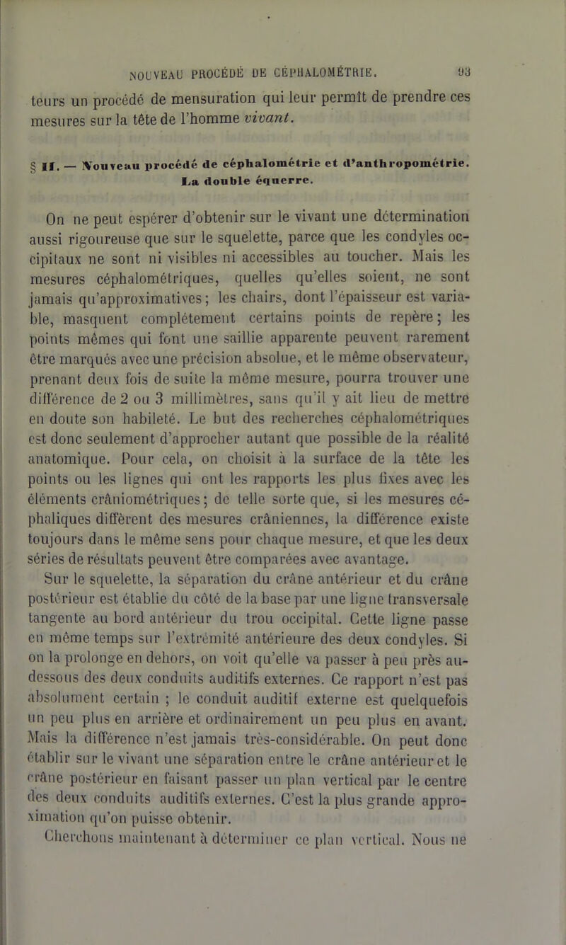 tours un procédé de mensuration qui leur permît de prendre ces mesures sur la tête de l’homme vivant. g II, ÎVouveuu procédé de céphalométrie et d’anthropométrie. I.a double éqnerre. On ne peut espérer d’obtenir sur le vivant une détermination aussi rigoureuse que sur le squelette, parce que les condyles oc- cipitaux ne sont ni visibles ni accessibles au toucher. Mais les mesures céphalométriques, quelles qu’elles soient, ne sont jamais qu’approximatives; les chairs, dont l’épaisseur est varia- ble, masquent complètement certains points de repère; les points mêmes qui font une saillie apparente peuvent rarement être marqués avec une précision absolue, et le même observateur, prenant deux fois de suite la même mesure, pourra trouver une différence de 2 ou 3 millimètres, sans qu’il y ait lieu de mettre en doute son habileté. Le but des recherches céphalométriques est donc seulement d’approcher autant que possible de la réalité anatomique. Pour cela, on choisit à la surface de la tête les points ou les lignes qui ont les rapports les plus lixes avec les éléments crâniométriques ; de telle sorte que, si les mesures cé- phaliques diffèrent des mesures crâniennes, la différence existe toujours dans le même sens pour chaque mesure, et que les deux séries de résultats peuvent être comparées avec avantage. Sur le squelette, la séparation du crâne antérieur et du crâne postérieur est établie du côté de la base par une ligne transversale tangente au bord antérieur du trou occipital. Cette ligne passe en même temps sur l’extrémité antérieure des deux condyles. Si on la prolonge en dehors, on voit qu’elle va passer à peu près au- dessous des deux conduits auditifs externes. Ce rapport n’est pas absolument certain ; le conduit auditif externe est quelquefois un peu plus en arrière et ordinairement un peu plus en avant. Mais la différence n’est jamais très-considérable. On peut donc établir sur le vivant une séparation entre le crâne antérieur et le crâne postérieur en faisant passer un plan vertical par le centre des deux conduits auditifs externes. C’est la plus grande appro- ximation qu’on puisse obtenir. Cherchons maintenant à déterminer ce plan vertical. Nous ne
