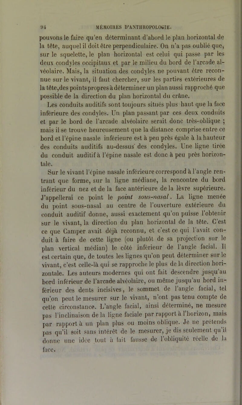 pouvons le faire qu’en déterminant d’abord le plan horizontal de la tête, auquel il doit être perpendiculaire. On n’a pas oublié que, sur le squelette, le plan horizontal est celui qui passe par les deux condyles occipitaux et par le milieu du bord de l’arcade al- véolaire. Mais, la situation des condyles ne pouvant être recon- nue sur le vivant, il faut chercher, sur les parties extérieures de la tête,des points propres à déterminer un plan aussi rapproché que possible de la direction du plan horizontal du crâne. Les conduits auditifs sont toujours situés plus haut (pie la face inférieure des condyles. Un plan passant par ces deux conduits et par le bord de l’arcade alvéolaire serait donc très-oblique ; mais il se trouve heureusement que la distance comprise entre ce bord et l’épine nasale inférieure est à peu près égale à la hauteur des conduits auditifs au-dessus' des condyles. Une ligne tirée du conduit auditif à l’épine nasale est donc à peu près horizon- tale. Sur le vivant l’épine nasale inférieure correspond à l’angle ren- trant que forme, sur la ligne médiane, la rencontre du bord inférieur du nez et de la face antérieure delà lèvre supérieure. J’appellerai ce point le point sous-nasal. La ligne menée du point sous-nasal au centre de l’ouverture extérieure du conduit auditif donne, aussi exactement qu’on puisse l’obtenir sur le vivant, la direction du plan horizontal de la tête. C’est ce que Camper avait déjà reconnu, et c’est ce qui l avait con- duit à faire de cette ligne (ou plutôt de sa projection sur le plan vertical médian) le côté inférieur de l’angle facial. 11 est certain que, de toutes les lignes qu’on peut déterminer sur le vivant, c’est celle-là qui se rapproche le plus de la direction hori- zontale. Les auteurs modernes qui ont fait descendre jusqu’au bord inférieur de l’arcade alvéolaire, ou même jusqu’au bord in- férieur des dents incisives, le sommet de l’angle facial, tel qu’on peut le mesurer sur le vivant, n’ont pas tenu compte de cette circonstance. L’angle facial, ainsi déterminé, ne mesure pas l’inclinaison delà ligne faciale par rapport à l’horizon, mais par rapport à un plan plus ou moins oblique. Je ne prétends pas qu’il soit sans intérêt de le mesurer, je dis seulement qu’il donne une idée tout à (ait fausse de l’obliquité réelle de la face.