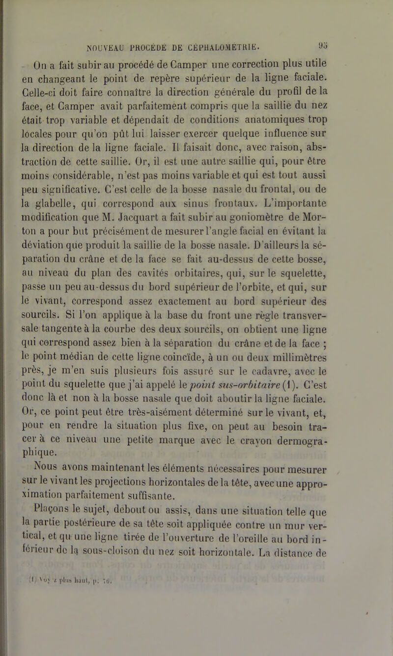 On a fait subir au procédé de Camper une correction plus utile en changeant le point de repère supérieur de la ligne faciale. Celle-ci doit faire connaître la direction générale du profil delà face, et Camper avait parfaitement compris que la saillie du nez était trop variable et dépendait de conditions anatomiques trop locales pour qu’on pût lui laisser exercer quelque influence sur la direction de la ligne faciale. Il faisait donc, avec raison, abs- traction de cette saillie. Or, il est une autre saillie qui, pour être moins considérable, n’est pas moins variable et qui est tout aussi peu significative. C’est celle de la bosse nasale du frontal, ou de la glabelle, qui correspond aux sinus frontaux. L’importante modification que M. Jacquart a fait subir au goniomètre de Mor- ton a pour but précisément de mesurer l’angle facial en évitant la déviation que produit la saillie de la bosse nasale. D’ailleurs la sé- paration du crâne et de la face se fait au-dessus de celte bosse, au niveau du plan des cavités orbitaires, qui, sur le squelette, passe un peu au-dessus du bord supérieur de l’orbite, et qui, sur le vivant, correspond assez exactement au bord supérieur des sourcils. Si l’on applique à la base du front une règle transver- sale tangente à la courbe des deux sourcils, on obtient une ligne qui correspond assez bien à la séparation du crâne et de la face ; le point médian de cette ligne coincïde, à un ou deux millimètres près, je m’en suis plusieurs fois assuré sur le cadavre, avec le point du squelette que j’ai appelé le point sus-orbitaire ( 1). C’est donc là et non à la bosse nasale que doit aboutir la ligne faciale. Or, ce point peut être très-aisément déterminé sur le vivant, et, pour en rendre la situation plus fixe, on peut au besoin tra- cer à ce niveau une petite marque avec le crayon dermogra- pbique. Nous avons maintenant les éléments nécessaires pour mesurer sur le vivant les projections horizontales de la tête, avec une appro- ximation parfaitement suffisante. Plaçons le sujet, debout ou assis, dans une situation telle que la partie postérieure de sa tête soit appliquée contre un mur ver- tical, et qu une ligne tirée de l’ouverture de l’oreille au bord in- férieur de la sous-cloison du nez soit horizontale. La distance de I ' u; /. plu» haut, p. *o.