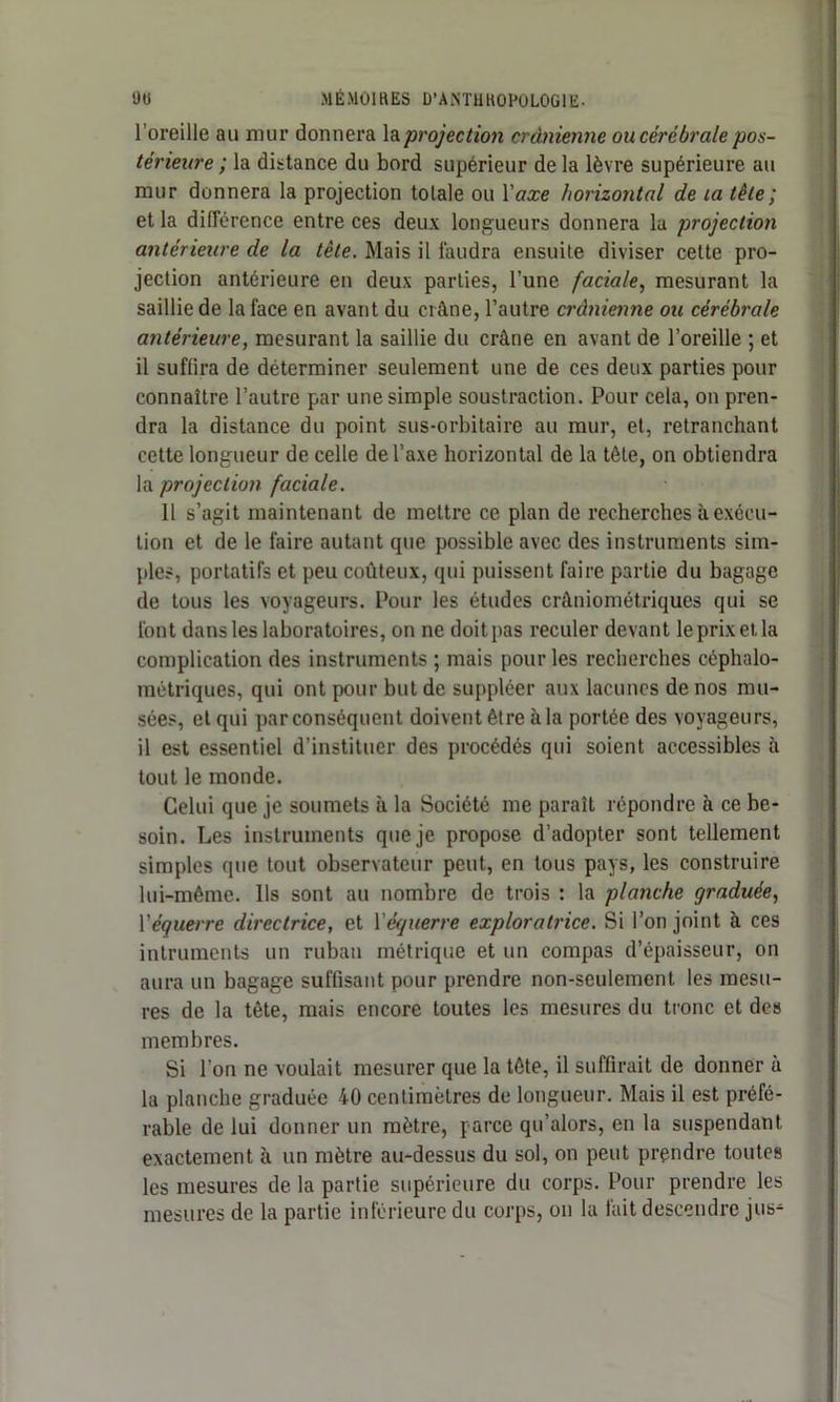 l’oreille au mur donnera la projection crânienne ou cérébrale pos- térieure ; la distance du bord supérieur de la lèvre supérieure au mur donnera la projection totale ou Y axe horizontal de la tête ; et la différence entre ces deux longueurs donnera la projection antérieure de la tête. Mais il faudra ensuite diviser cette pro- jection antérieure en deux parties, l’une faciale, mesurant la saillie de la face en avant du crâne, l’autre crânienne ou cérébrale antérieure, mesurant la saillie du crâne en avant de l’oreille ; et il suffira de déterminer seulement une de ces deux parties pour connaître l’autre par une simple soustraction. Pour cela, on pren- dra la distance du point sus-orbitaire au mur, et, retranchant cette longueur de celle de l’axe horizontal de la tête, on obtiendra la projection faciale. Il s’agit maintenant de mettre ce plan de recherches à exécu- tion et de le faire autant que possible avec des instruments sim- ples, portatifs et peu coûteux, qui puissent faire partie du bagage de tous les voyageurs. Pour les études crâniométriques qui se font dans les laboratoires, on ne doit pas reculer devant le prix et la complication des instruments ; mais pour les recherches céphalo- métriques, qui ont pour but de suppléer aux lacunes de nos mu- sées, et qui par conséquent doivent être à la portée des voyageurs, il est essentiel d’instituer des procédés qui soient accessibles à tout le monde. Celui que je soumets à la Société me paraît répondre à ce be- soin. Les instruments que je propose d’adopter sont tellement simples que tout observateur peut, en tous pays, les construire lui-même. Ils sont au nombre de trois : la planche graduée, Y équerre directrice, et Yéquerre exploratrice. Si l’on joint à ces intruments un ruban métrique et un compas d’épaisseur, on aura un bagage suffisant pour prendre non-seulement les mesu- res de la tête, mais encore toutes les mesures du tronc et des membres. Si l’on ne voulait mesurer que la tête, il suffirait de donner à la planche graduée 40 centimètres de longueur. Mais il est préfé- rable de lui donner un mètre, parce qu’alors, en la suspendant exactement à un mètre au-dessus du sol, on peut prendre toutes les mesures de la partie supérieure du corps. Pour prendre les mesures de la partie inférieure du corps, on la fait descendre jus-