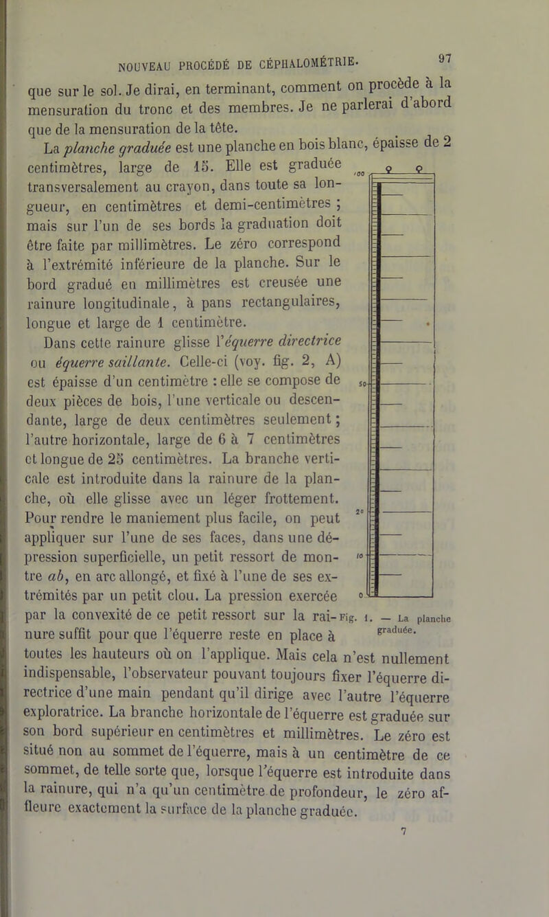 que sur le sol. Je dirai, en terminant, comment on procède à la mensuration du tronc et des membres. Je ne parlerai d abord que de la mensuration de la tête. La planche graduée est une planche en bois blanc, épaisse de 2 centimètres, large de 15. Elle est graduée transversalement au crayon, dans toute sa lon- gueur, en centimètres et demi-centimètres ; mais sur l’un de ses bords la graduation doit être faite par millimètres. Le zéro correspond à l’extrémité inférieure de la planche. Sur le bord gradué en millimètres est creusée une rainure longitudinale, à pans rectangulaires, longue et large de 1 centimètre. Dans cette rainure glisse Xéquerre directrice ou équerre saillante. Celle-ci (voy. fîg. 2, A) est épaisse d’un centimètre : elle se compose de deux pièces de bois, l’une verticale ou descen- dante, large de deux centimètres seulement ; l’autre horizontale, large de 6 à 7 centimètres et longue de 25 centimètres. La branche verti- cale est introduite dans la rainure de la plan- che, où elle glisse avec un léger frottement. Pour rendre le maniement plus facile, on peut appliquer sur l’une de ses faces, dans une dé- pression superficielle, un petit ressort de mon- tre ab, en arc allongé, et fixé à l’une de ses ex- trémités par un petit clou. La pression exercée par la convexité de ce petit ressort sur la rai-Fig. i. nure suffit pour que l’équerre reste en place à toutes les hauteurs où on l’applique. Mais cela n’est nullement indispensable, l’observateur pouvant toujours fixer l’équerre di- rectrice d’une main pendant qu’il dirige avec l’autre l’équerre exploratrice. La branche horizontale de l’équerre est graduée sur son bord supérieur en centimètres et millimètres. Le zéro est situé non au sommet de l’équerre, mais à un centimètre de ce sommet, de telle sorte que, lorsque l’équerre est introduite dans la rainure, qui n’a qu’un centimètre de profondeur, le zéro af- fleure exactement la surface de la planche graduée. — La planche graduée. 7
