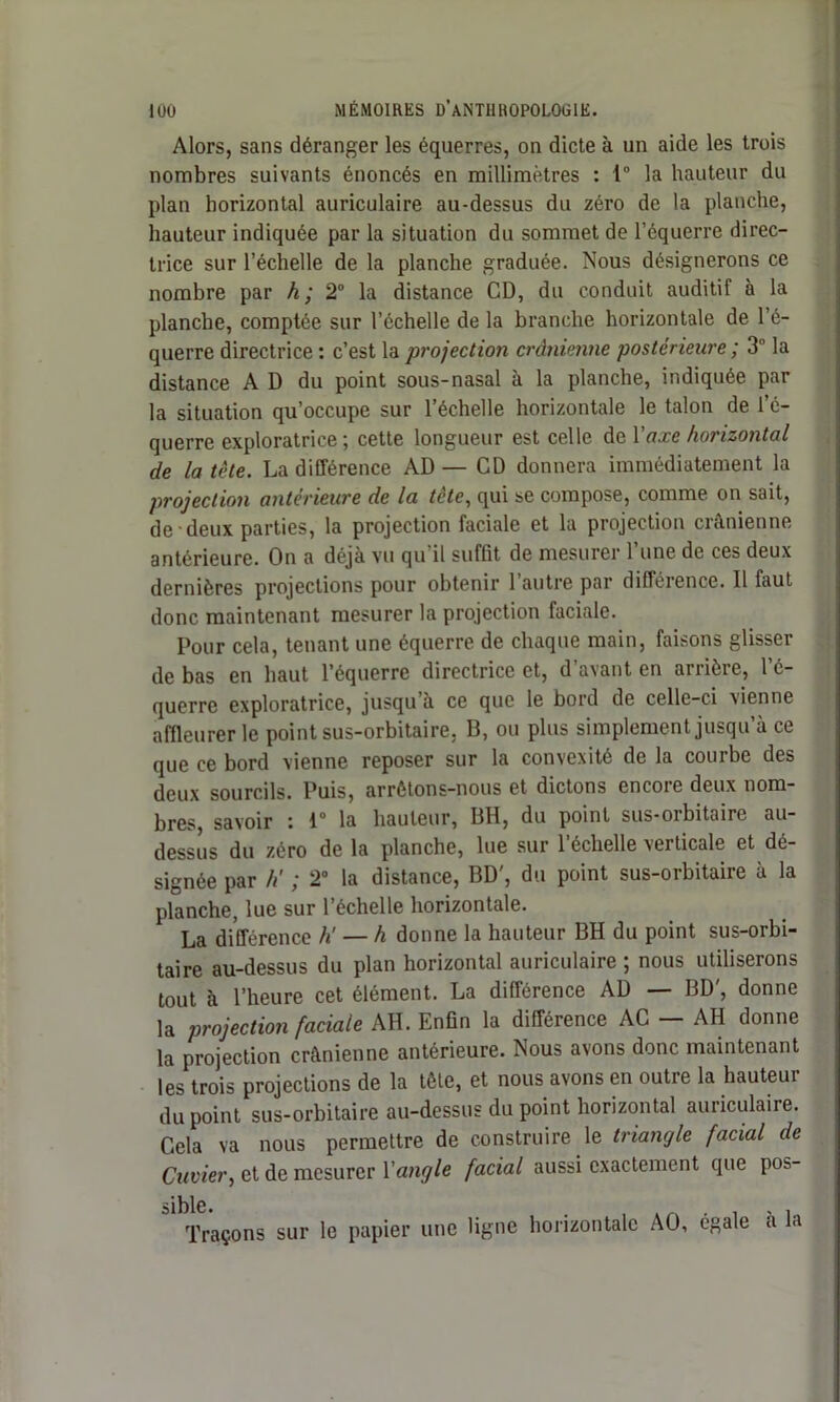 Alors, sans déranger les équerres, on dicte à un aide les trois nombres suivants énoncés en millimètres : 1° la hauteur du plan horizontal auriculaire au-dessus du zéro de la planche, hauteur indiquée par la situation du sommet de l’équerre direc- trice sur l’échelle de la planche graduée. Nous désignerons ce nombre par h; 2° la distance CD, du conduit auditif à la planche, comptée sur l’échelle de la branche horizontale de l’é- querre directrice : c’est la projection crânienne postérieure ; 3 la distance A D du point sous-nasal à la planche, indiquée par la situation qu’occupe sur l’échelle horizontale le talon de l’é- querre exploratrice; cette longueur est celle de Y axe horizontal de la tète. La différence AD — CD donnera immédiatement la projection antérieure de la tcte, qui se compose, comme on sait, de deux parties, la projection faciale et la projection crânienne antérieure. On a déjà vu qu il suffit de mesurer 1 une de ces deux dernières projections pour obtenir 1 autre par différence. Il faut donc maintenant mesurer la projection faciale. Pour cela, tenant une équerre de chaque main, faisons glisser de bas en haut l’équerre directrice et, d’avant en arrière, l’é- querre exploratrice, jusqu’à ce que le bord de celle-ci vienne affleurer le point sus-orbitaire, B, ou plus simplement jusqu’à ce que ce bord vienne reposer sur la convexité de la courbe des deux sourcils. Puis, arrêtons-nous et dictons encore deux nom- bres, savoir : 1° la hauteur, BH, du point sus-orbitaire au- dessus du zéro de la planche, lue sur l’échelle verticale et dé- signée par h' ; 2° la distance, BD', du point sus-orbitaire à la planche, lue sur l’échelle horizontale. La différence h — h donne la hauteur BH du point sus-orbi- taire au-dessus du plan horizontal auriculaire ; nous utiliserons tout à l’heure cet élément. La différence AD BD, donne la projection faciale AH. Enfin la différence AC — AH donne la projection crânienne antérieure. Nous avons donc maintenant les trois projections de la tête, et nous avons en outre la hauteur du point sus-orbitaire au-dessus du point horizontal auriculaire. Gela va nous permettre de construire le triangle facial de Cuvier, et de mesurer Y angle facial aussi exactement que pob- Traçons sur le papier une ligne horizontale AO, égale à la