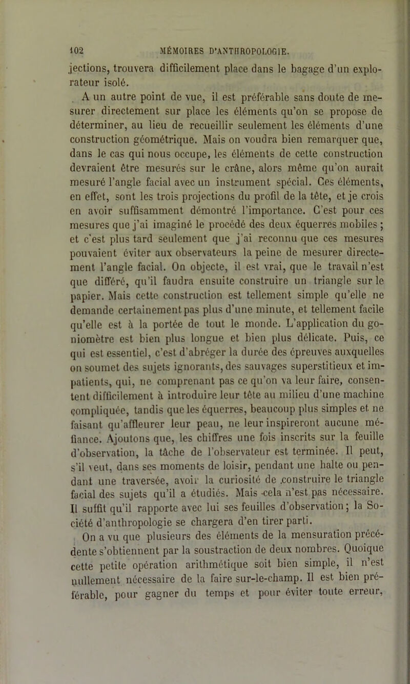 jections, trouvera difficilement place dans le bagage d’un explo- rateur isolé. A un autre point de vue, il est préférable sans doute de me- surer directement sur place les éléments qu’on se propose de déterminer, au lieu de recueillir seulement les éléments d’une construction géométrique. Mais on voudra bien remarquer que, dans le cas qui nous occupe, les éléments de cette construction devraient être mesurés sur le crâne, alors môme qu’on aurait mesuré l’angle facial avec un instrument spécial. Ces éléments, en effet, sont les trois projections du profil de la tête, et je crois en avoir suffisamment démontré l’importance. C'est pour ces mesures que j’ai imaginé le procédé des deux équerres mobiles ; et c'est plus tard seulement que j’ai reconnu que ces mesures pouvaient éviter aux observateurs la peine de mesurer directe- ment l’angle facial. On objecte, il est vrai, que le travail n’est que différé, qu’il faudra ensuite construire un triangle sur le papier. Mais cette construction est tellement simple qu’elle ne demande certainement pas plus d’une minute, et tellement facile qu’elle est à la portée de tout le monde. L’application du go- niomètre est bien plus longue et bien plus délicate. Puis, ce qui est essentiel, c’est d’abréger la durée des épreuves auxquelles on soumet des sujets ignorants, des sauvages superstitieux et im- patients, qui, ne comprenant pas ce qu’on va leur faire, consen- tent difficilement à introduire leur tête au milieu d’une machine compliquée, tandis que les équerres, beaucoup plus simples et ne faisant qu’affleurer leur peau, ne leur inspireront aucune mé- fiance. Ajoutons que, les chiffres une fois inscrits sur la feuille d’observation, la tâche de l’observateur est terminée. Il peut, s’il veut, dans ses moments de loisir, pendant une halte ou pen- dant une traversée, avoir la curiosité de .construire le triangle facial des sujets qu’il a étudiés. Mais -cela n’est pas nécessaire. Il suffit qu’il rapporte avec lui ses feuilles d’observation ; la So- ciété d’anthropologie se chargera d’en tirer parti. On a vu que plusieurs des éléments de la mensuration précé- dente s’obtiennent par la soustraction de deux nombres. Quoique cette petite opération arithmétique soit bien simple, il n’est nullement nécessaire de la faire sur-le-champ. Il est bien pré- férable, pour gagner du temps et pour éviter toute erreur,