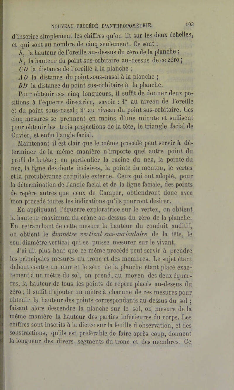 d’inscrire simplement les chiffres qu’on lit sur les deux échelles, et qui sont au nombre de cinq seulement. Ce sont : /*, la hauteur de l’oreille au- dessus du zéro de la planche ; h', la hauteur du point sus-orbitaire au-dessus de ce zéro ; CD la distance de l’oreille à la planche ; AD la distance du point sous-nasal à la planche ; BD' la distance du point sus-orbitaire à la planche. Pour obtenir ces cinq longueurs, il suffît de donner deux po- sitions à l’équerre directrice, savoir : 1° au niveau de l’oreille et du point sous-nasal ; 2° au niveau du point sus-orbitaire. Ces cinq mesures se prennent en moins d’une minute et suffisent pour obtenir les trois projections de la tête, le triangle facial de Cuvier, et enfin Pangle facial. Maintenant il est clair que le même procédé peut, servir à dé- terminer de la même manière n’importe quel autre point du profil de la tête ; en particulier la racine du nez, la pointe du nez, la ligne des dents incisives, la pointe du menton, le vertex et la protubérance occipitale externe. Ceux qui ont adopté, pour la détermination de l’angle facial et de la ligne faciale, des points de repère autres que ceux de Camper, obtiendront donc avec mon procédé toutes les indications qu’ils pourront désirer. En appliquant l’équerre exploratrice sur le vertex, on obtient la hauteur maximum du crâne au-dessus du zéro de la planche. En retranchant de cette mesure la hauteur du conduit auditif, on obtient le diamètre vertical sus-auriculaire de la tête, le seul diamètre vertical qui se puisse mesurer sur le vivant. J’ai dit plus haut que ce même procédé peut servir à prendre les principales mesures du tronc et des membres. Le sujet étant debout contre un mur et le zéro de la planche étant placé exac- tement à un mètre du sol, on prend, au moyen des deux équer- res, la hauteur de tous les points de repère placés au-dessus du zéro ; il suffit d’ajouter un mètre à chacune de ces mesures pour obtenir la hauteur des points correspondants au-dessus du sol ; faisant alors descendre la planche sur le sol, on mesure de la même manière la hauteur des parties inférieures du corps. Les chiffres sont inscrits à la dictée sur la feuille d’observation, et des soustractions, qu’ils est préférable de faire après coup, donnent la longueur des divers segments du tronc et des membres. Ce