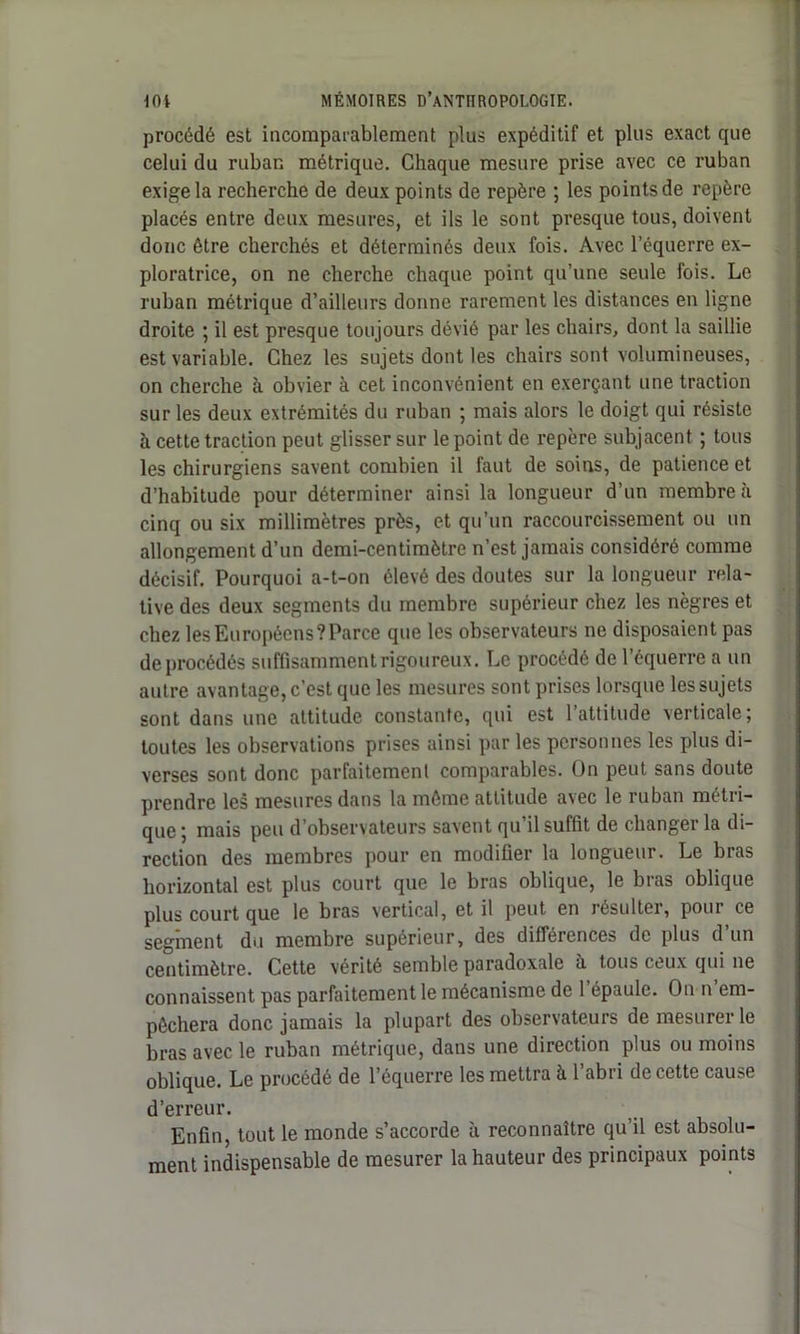 procédé est incomparablement plus expéditif et plus exact que celui du ruban métrique. Chaque mesure prise avec ce ruban exige la recherche de deux points de repère ; les points de repère placés entre deux mesures, et ils le sont presque tous, doivent donc être cherchés et déterminés deux fois. Avec l’équerre ex- ploratrice, on ne cherche chaque point qu’une seule fois. Le ruban métrique d’ailleurs donne rarement les distances en ligne droite ; il est presque toujours dévié par les chairs, dont la saillie est variable. Chez les sujets dont les chairs sont volumineuses, on cherche à obvier à cet inconvénient en exerçant une traction sur les deux extrémités du ruban ; mais alors le doigt qui résiste a cette traction peut glisser sur le point de repère subjacent ; tous les chirurgiens savent combien il faut de soins, de patience et d’habitude pour déterminer ainsi la longueur d’un membre à cinq ou six millimètres près, et qu’un raccourcissement ou un allongement d’un demi-centimètre n’est jamais considéré comme décisif. Pourquoi a-t-on élevé des doutes sur la longueur rela- tive des deux segments du membre supérieur chez les nègres et chez les Européens? Parce que les observateurs ne disposaient pas de procédés suffisamment rigoureux. Le procédé de l’équerre a un autre avantage, c’est que les mesures sont prises lorsque les sujets sont dans une attitude constante, qui est l’attitude verticale; toutes les observations prises ainsi par les personnes les plus di- verses sont donc parfaitement comparables. Ün peut sans doute prendre les mesures dans la même attitude avec le ruban métri- que ; mais peu d’observateurs savent qu il suffit de changer la di- rection des membres pour en modifier la longueur. Le bras horizontal est plus court que le bras oblique, le bras oblique plus court que le bras vertical, et il peut en lésulter, poui ce segment du membre supérieur, des différences de plus d’un centimètre. Cette vérité semble paradoxale à tous ceux qui ne connaissent pas parfaitement le mécanisme de 1 épaule. On n em- pêchera donc jamais la plupart des observateurs de mesurer le bras avec le ruban métrique, dans une direction plus ou moins oblique. Le procédé de l’équerre les mettra à 1 abri de cette cause d’erreur. Enfin, tout le monde s’accorde à reconnaître qu’il est absolu- ment indispensable de mesurer la hauteur des principaux points