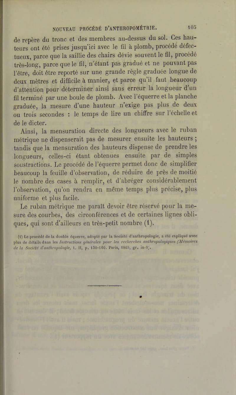 de repère du tronc et des membres au-dessus du sol. Ces hau- teurs ont été prises jusqu’ici avec le fil à plomb, procédé défec- tueux, parce que la saillie des chairs dévie souvent le fil, procédé très-long, parce que le fil, n’étant pas gradué et ne pouvant pas l’être, doit être reporté sur une grande règle graduée longue de deux mètres et difficile à manier, et parce qu’il faut beaucoup d’attention pour déterminer ainsi sans erreur la longueur d’un fil terminé par une boule de plomb. Avec l’équerre et la planche graduée, la mesure d’une hauteur n’exige pas plus de deux ou trois secondes : le temps de lire un chiffre sur l’échelle et de le dicter. Ainsi, la mensuration directe des longueurs avec le ruban métrique ne dispenserait pas de mesurer ensuite les hauteurs ; tandis que la mensuration des hauteurs dispense de prendre les longueurs, celles-ci étant obtenues ensuite par de simples soustractions. Le procédé de l’équerre permet donc de simplifier beaucoup la feuille d’observation, de réduire de près de moitié le nombre des cases à remplir, et d’abréger considérablement l’observation, qu’on rendra en même temps plus précise, plus uniforme et plus facile. Le ruban métrique me paraît devoir être réservé pour la me- sure des courbes, des circonférences et de certaines lignes obli- ques, qui sont d’ailleurs en très-petit nombre (1). (I) Le procédé de la double équerre, adopté par la Société d’anthropologie, a été expliqué avec plus de détails dans les Instructions generales pour les recherches anthropologiques (Mémoires de la Société d'anthropologie, t. Il, p. 130-160. Paris, 18Go, gr. iu-3,'.