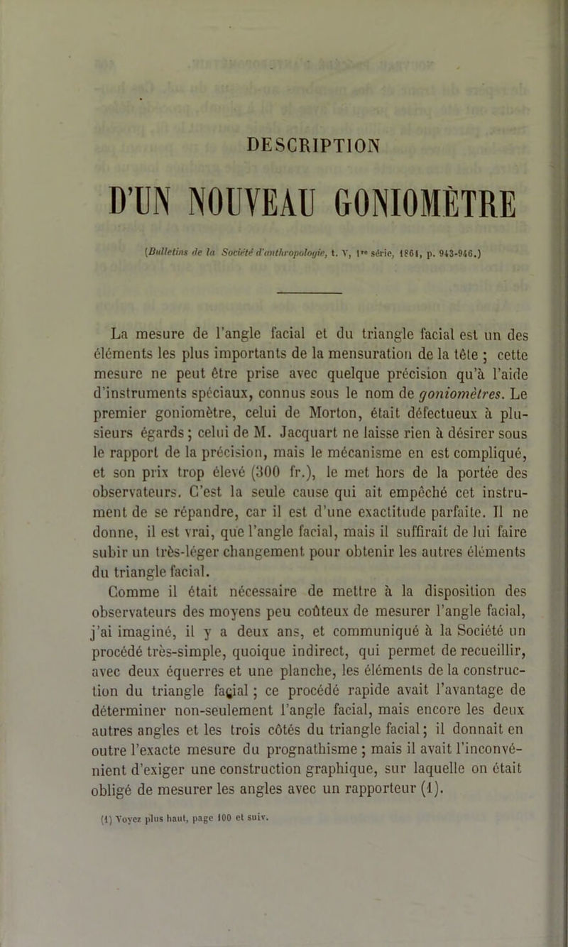 DESCRIPTION D’UN NOUVEAU GONIOMÈTRE (Bulletins de la Société d’anthropologie, t. Y, 1” série, 1861, p. 943-946.) La mesure de l’angle facial et du triangle facial est un des éléments les plus importants de la mensuration de la têle ; cette mesure ne peut être prise avec quelque précision qu’à l’aide d’instruments spéciaux, connus sous le nom de goniomètres. Le premier goniomètre, celui de Morton, était défectueux à plu- sieurs égards ; celui de M. Jacquart ne laisse rien à désirer sous le rapport de la précision, mais le mécanisme en est compliqué, et son prix trop élevé (300 fr.), le met hors de la portée des observateurs. C’est la seule cause qui ait empêché cet instru- ment de se répandre, car il est d’une exactitude parfaite. Il ne donne, il est vrai, que l’angle facial, mais il suffirait de lui faire subir un très-léger changement pour obtenir les autres éléments du triangle facial. Comme il était nécessaire de mettre à la disposition des observateurs des moyens peu coûteux de mesurer l’angle facial, j’ai imaginé, il y a deux ans, et communiqué à la Société un procédé très-simple, quoique indirect, qui permet de recueillir, avec deux équerres et une planche, les éléments de la construc- tion du triangle façial ; ce procédé rapide avait l’avantage de déterminer non-seulement l’angle facial, mais encore les deux autres angles et les trois côtés du triangle facial; il donnait en outre l’exacte mesure du prognathisme ; mais il avait l’inconvé- nient d’exiger une construction graphique, sur laquelle on était obligé de mesurer les angles avec un rapporteur (1).