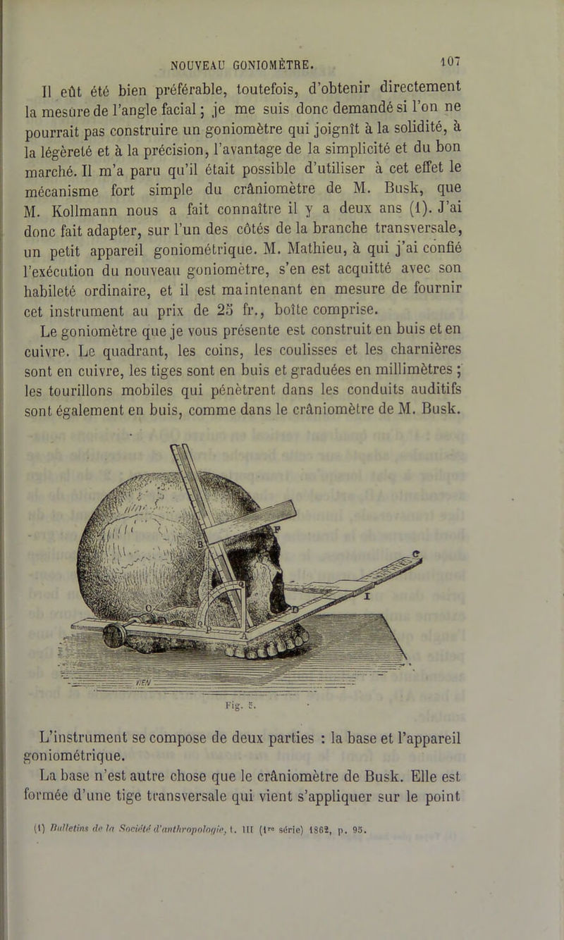 Il eût été bien préférable, toutefois, d’obtenir directement la mesure de l’angle facial ; je me suis donc demandé si l’on ne pourrait pas construire un goniomètre qui joignît à la solidité, à la légèreté et à la précision, l’avantage de la simplicité et du bon marché. Il m’a paru qu’il était possible d’utiliser à cet effet le mécanisme fort simple du crâniomètre de M. Bush, que M. Kollmann nous a fait connaître il y a deux ans (1). J’ai donc fait adapter, sur l’un des côtés de la branche transversale, un petit appareil goniométrique. M. Mathieu, à qui j’ai confié l’exécution du nouveau goniomètre, s’en est acquitté avec son habileté ordinaire, et il est maintenant en mesure de fournir cet instrument au prix de 2o fr., boîte comprise. Le goniomètre que je vous présente est construit en buis et en cuivre. Le quadrant, les coins, les coulisses et les charnières sont en cuivre, les tiges sont en buis et graduées en millimètres ; les tourillons mobiles qui pénètrent dans les conduits auditifs sont également en buis, comme dans le crâniomètre de M. Busk. L’instrument se compose de deux parties : la base et l’appareil goniométrique. La base n’est autre chose que le crâniomètre de Busk. Elle est formée d’une tige transversale qui vient s’appliquer sur le point (1) Bulletins de tn Sncie'td d'anthropologie, I. Ut (t« série) 1862, p. 95.