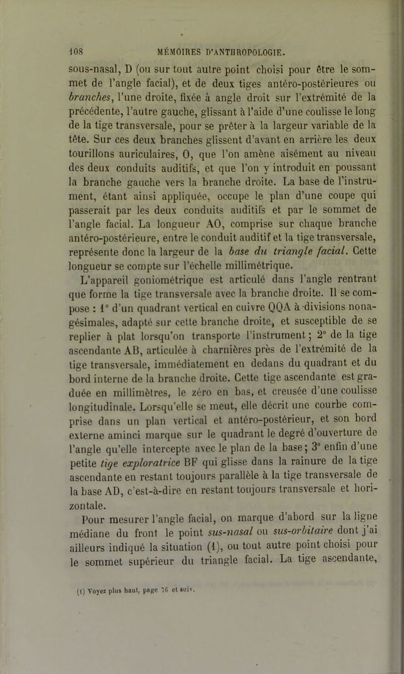 sous-nasal, D (ou sur tout autre point choisi pour être le som- met de l’angle facial), et de deux tiges antéro-postérieures ou branches, l’une droite, fixée à angle droit sur l’extrémité de la précédente, l’autre gauche, glissant à l’aide d’une coulisse le long de la tige transversale, pour se prêter à la largeur variable de la tête. Sur ces deux branches glissent d’avant en arrière les deux tourillons auriculaires, O, que l’on amène aisément au niveau des deux conduits auditifs, et que l’on y introduit en poussant la branche gauche vers la branche droite. La base de l’instru- ment, étant ainsi appliquée, occupe le plan d’une coupe qui passerait par les deux conduits auditifs et par le sommet de l’angle facial. La longueur AO, comprise sur chaque branche antéro-postérieure, entre le conduit auditif et la tige transversale, représente donc la largeur de la base du triangle facial. Cette longueur se compte sur l’échelle millimétrique. L’appareil goniométrique est articulé dans l’angle rentrant que forme la tige transversale avec la branche droite. Il se com- pose : 1° d’un quadrant vertical en cuivre QQA à divisions nona- gésimales, adapté sur cette branche droite^ et susceptible de se replier à plat lorsqu’on transporte l’instrument ; 2° de la tige ascendante AB, articulée à charnières près de l’extrémité de la tige transversale, immédiatement en dedans du quadrant et du bord interne de la branche droite. Cette tige ascendante est gra- duée en millimètres, le zéro en bas, et creusée d’une coulisse longitudinale. Lorsqu’elle se meut, elle décrit une courbe com- prise dans un plan vertical et antéro-postérieur, et son bord externe aminci marque sur le quadrant le degré d ouverture de l’angle qu’elle intercepte avec le plan de la base; 3° enfin d une petite tige exploratrice BF qui glisse dans la rainure de la tige ascendante en restant toujours parallèle à la tige transversale de la base AD, c'est-à-dire en restant toujours transversale et hori- zontale. Pour mesurer l’angle facial, on marque d’abord sur la ligne médiane du front le point sus-nasal ou sus-orbitaire dont j ai ailleurs indiqué la situation (1), ou tout autre point choisi pour le sommet supérieur du triangle facial. La tige ascendante,