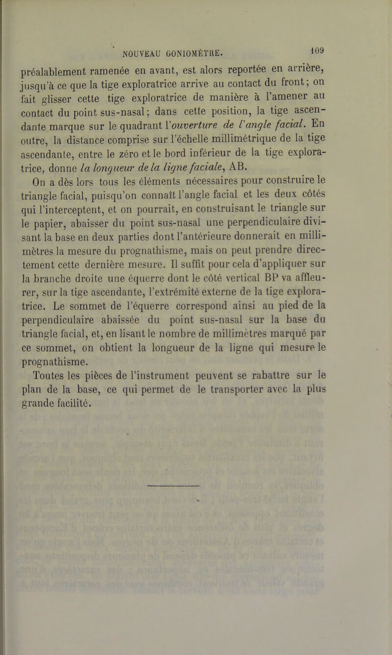 préalablement ramenée en avant, est alors reportée en arrière, jusqu’à ce que la tige exploratrice arrive au contact du front; on fait glisser cette tige exploratrice de manière à l’amener au contact du point sus-nasal; dans cette position, la tige ascen- dante marque sur le quadrant Y ouverture de l'angle facial. En outre, la distance comprise sur l’échelle millimétrique de la tige ascendante, entre le zéro et le bord inférieur de la tige explora- trice, donne la longueur delà ligne faciale, AB. On a dès lors tous les éléments nécessaires pour construire le triangle facial, puisqu’on connaît l’angle facial et les deux côtés qui l’interceptent, et on pourrait, en construisant le triangle sur le papier, abaisser du point sus-nasal une perpendiculaire divi- sant la base en deux parties dont l’antérieure donnerait en milli- mètres la mesure du prognathisme, mais on peut prendre direc- tement cette dernière mesure. Il suffit pour cela d’appliquer sur la branche droite une équerre dont le côté vertical BP va affleu- rer, sur la tige ascendante, l’extrémité externe de la tige explora- trice. Le sommet de l’équerre correspond ainsi au pied de la perpendiculaire abaissée du point sus-nasal sur la base du triangle facial, et, en lisant le nombre de millimètres marqué par ce sommet, on obtient la longueur de la ligne qui mesure le prognathisme. Toutes les pièces de l’instrument peuvent se rabattre sur le plan de la base, ce qui permet de le transporter avec la plus grande facilité.