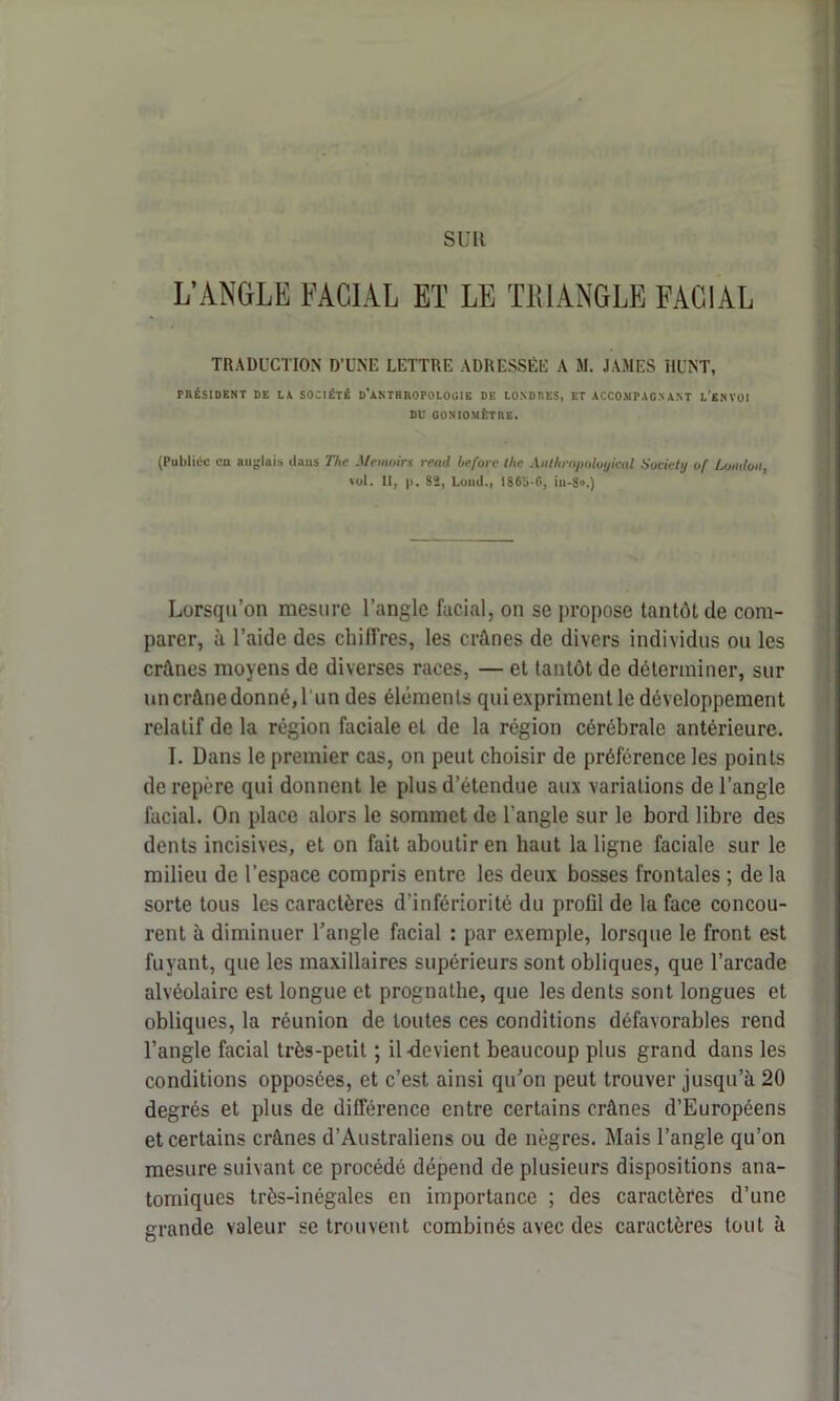 suit L’ANGLE FACIAL ET LE TRIANGLE FACIAL TRADUCTION D’UNE LETTRE ADRESSÉE A M. JAMES ill’NT, PRÉSIDENT DE LA SOCIÉTÉ D'ANTHROPOLOGIE DE LONDRES, ET ACCOMPAGNANT L’ENVOI DE GONIOMÈTRE. (Publiée en anglais dans The Manoirs raid beforc lAe Antliropuloyicul Society of London, «ol. II, p. Sï, Lond., IS65-G, iu-8».) Lorsqu’on mesure l’angle facial, on se propose tantôt de com- parer, à l’aide des chiffres, les crânes de divers individus ou les crânes moyens de diverses races, — et tantôt de déterminer, sur un crâne donné, l'un des éléments qui expriment le développement relatif de la région faciale et de la région cérébrale antérieure. I. Dans le premier cas, on peut choisir de préférence les points de repère qui donnent le plus d’étendue aux variations de l’angle facial. On place alors le sommet de l’angle sur le bord libre des dents incisives, et on fait aboutir en haut la ligne faciale sur le milieu de l’espace compris entre les deux bosses frontales ; de la sorte tous les caractères d'infériorité du profil de la face concou- rent à diminuer l’angle facial : par exemple, lorsque le front est fuyant, que les maxillaires supérieurs sont obliques, que l’arcade alvéolaire est longue et prognathe, que les dents sont longues et obliques, la réunion de toutes ces conditions défavorables rend l’angle facial très-petit ; il-devient beaucoup plus grand dans les conditions opposées, et c’est ainsi qu’on peut trouver jusqu’à 20 degrés et plus de différence entre certains crânes d’Européens et certains crânes d’Australiens ou de nègres. Mais l’angle qu’on mesure suivant ce procédé dépend de plusieurs dispositions ana- tomiques très-inégales en importance ; des caractères d’une grande valeur se trouvent combinés avec des caractères tout à