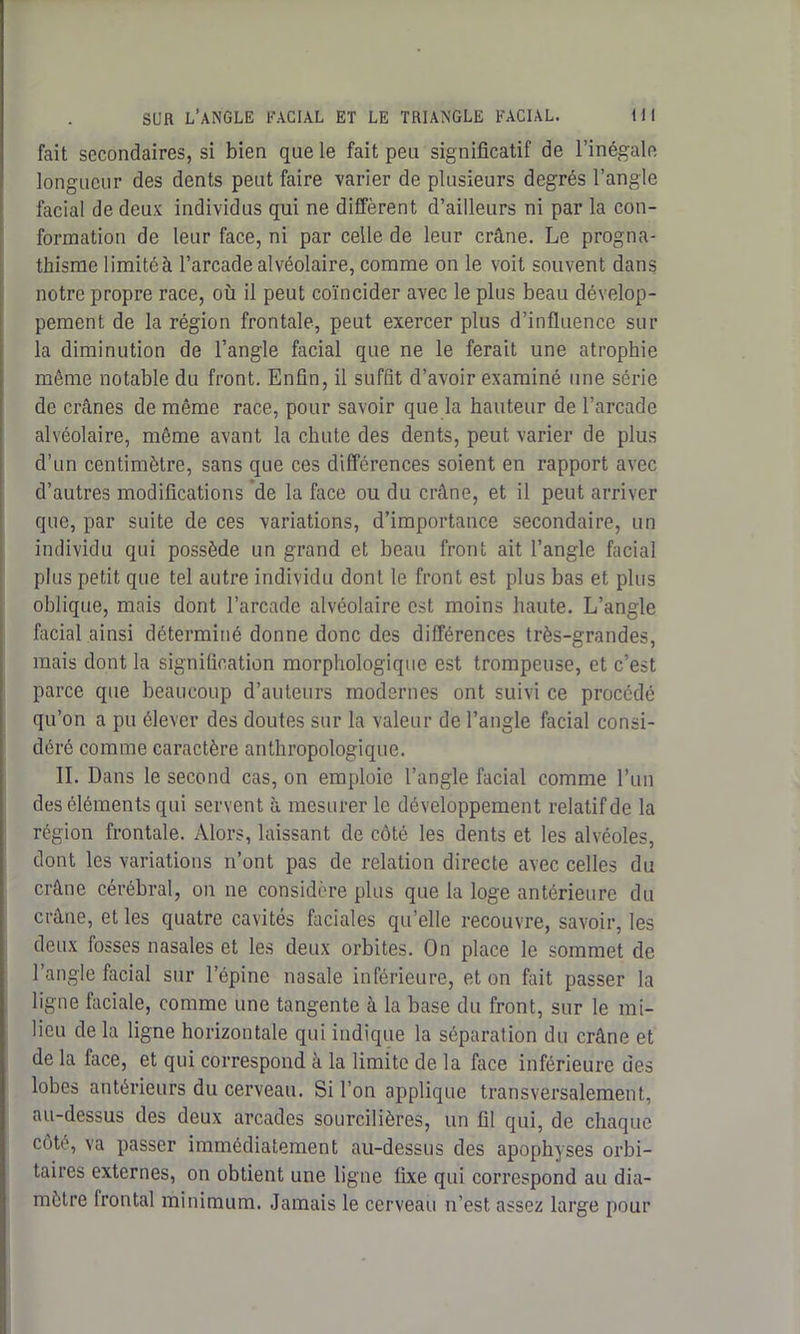 fait secondaires, si bien que le fait peu significatif de l’inégale longueur des dents peut faire varier de plusieurs degrés l’angle facial de deux individus qui ne diffèrent d’ailleurs ni par la con- formation de leur face, ni par celle de leur crâne. Le progna- thisme limité à l’arcade alvéolaire, comme on le voit souvent dans notre propre race, où il peut coïncider avec le plus beau dévelop- pement de la région frontale, peut exercer plus d’influence sur la diminution de l’angle facial que ne le ferait une atrophie même notable du front. Enfin, il suffit d’avoir examiné une série de crânes de même race, pour savoir que la hauteur de l’arcade alvéolaire, même avant la chute des dents, peut varier de plus d’un centimètre, sans que ces différences soient en rapport avec d’autres modifications de la face ou du crâne, et il peut arriver que, par suite de ces variations, d’importance secondaire, un individu qui possède un grand et beau front ait l’angle facial plus petit que tel autre individu dont le front est plus bas et plus oblique, mais dont l’arcade alvéolaire est moins haute. L’angle facial ainsi déterminé donne donc des différences très-grandes, mais dont la signification morphologique est trompeuse, et c’est parce que beaucoup d’auteurs modernes ont suivi ce procédé qu’on a pu élever des doutes sur la valeur de l’angle facial consi- déré comme caractère anthropologique. IL Dans le second cas, on emploie l’angle facial comme l’un des éléments qui servent à mesurer le développement relatif de la région frontale. Alors, laissant de côté les dents et les alvéoles, dont les variations n’ont pas de relation directe avec celles du crâne cérébral, on ne considère plus que la loge antérieure du crâne, et les quatre cavités faciales qu’elle recouvre, savoir, les deux fosses nasales et les deux orbites. On place le sommet de l’angle facial sur l'épine nasale inférieure, et on fait passer la ligne faciale, comme une tangente à la base du front, sur le mi- lieu de la ligne horizontale qui indique la séparation du crâne et de la face, et qui correspond à la limite de la face inférieure des lobes antérieurs du cerveau. Si l’on applique transversalement, au-dessus des deux arcades sourcilières, un fil qui, de chaque côte, va passer immédiatement au-dessus des apophyses orbi- taires externes, on obtient une ligne fixe qui correspond au dia- mètre lrontal minimum. Jamais le cerveau n’est assez large pour
