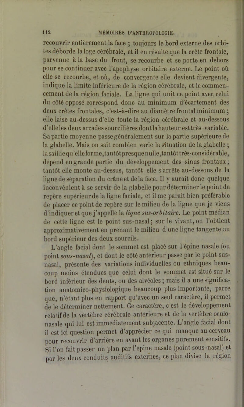 recouvrir entièrement la face ; toujours le bord externe des orbi- tes déborde la loge cérébrale, et il en résulte que la crête frontale, parvenue à la base du front, se recourbe et se porte en dehors pour se continuer avec l’apophyse orbitaire externe. Le point où elle se recourbe, et où, de convergente elle devient divergente, indique la limite inférieure de la région cérébrale, et le commen- cement de la région faciale. La ligne qui unit ce point avec celui du côté opposé correspond donc au minimum d’écartement des deux crêtes frontales, c’est-à-dire au diamètre frontal minimum ; elle laise au-dessus d’elle toute la région cérébrale et au-dessous d’elle les deux arcades sourcilières dontlahauteur est très- variable. Sa partie moyenne passe généralement sur la partie supérieure de la glabelle. Mais on sait combien varie la situation de la glabelle ; la saillie qu’elle forme, tantôt presque nulle, tantôt très-considérable, dépend en grande partie du développement des sinus frontaux ; tantôt elle monte au-dessus, tantôt elle s’arrête au-dessous de la ligne de séparation du crâneetdela face. 11 y aurait donc quelque inconvénient à se servir de la glabelle pour déterminer le point de repère supérieur de la ligne faciale, et il me paraît bien préférable de placer ce point de repère sur le milieu de la ligne que je viens d’indiquer et que j’appelle la ligne sus-orbitaire. Le point médian de cette ligne est le point sus-nasal; sur le vivant,on l’obtient approximativement en prenant le milieu d’une ligne tangente au bord supérieur des deux sourcils. L’angle facial dont le sommet est placé sur l’épine nasale (ou point sous-nasal), et dont le côté antérieur passe par le point sus- nasal, présente des variations individuelles ou ethniques beau- coup moins étendues que celui dont le sommet est situé sur le bord inférieur des dents, ou des alvéoles; mais il a une significa- tion anatomico-physiologique beaucoup plus importante, parce que, n’étant plus en rapport qu’avec un seul caractère, il permet de le déterminer nettement. Ce caractère, c’est le développement relatif de la vertèbre cérébrale antérieure et de la vertèbre oculo- nasale qui lui est immédiatement subjacente. L’angle facial dont il est ici question permet d’apprécier ce qui manque au cerveau pour recouvrir d’arrière en avant les organes purement sensitifs. Si l’on fait passer un plan par l’épine nasale (point sous-nasal) et par les deux conduits auditifs externes, ce plan divise la région