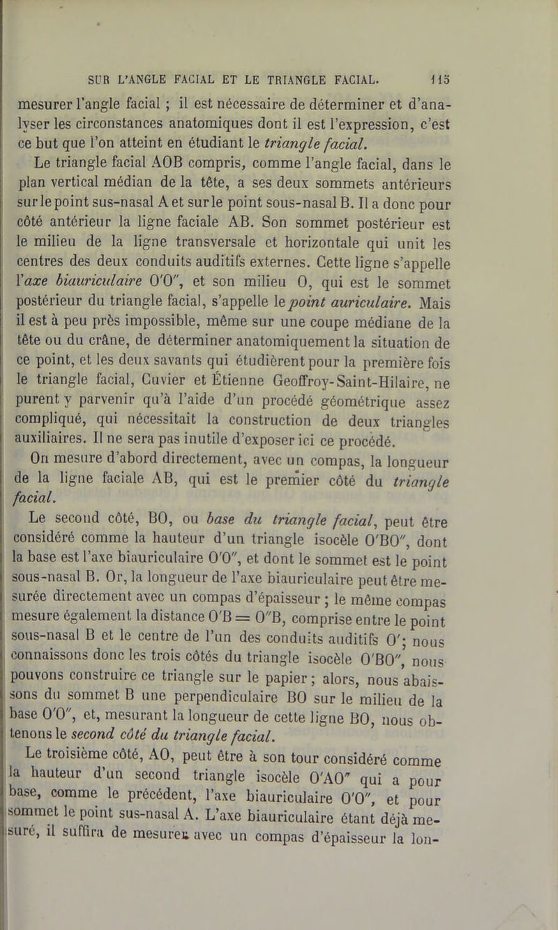 mesurer l’angle facial ; il est nécessaire de déterminer et d’ana- lyser les circonstances anatomiques dont il est l’expression, c’est ce but que l’on atteint en étudiant le triangle facial. Le triangle facial AOB compris, comme l’angle facial, dans le plan vertical médian de la tête, a ses deux sommets antérieurs sur le point sus-nasal Aet surle point sous-nasal B. Il a donc pour côté antérieur la ligne faciale AB. Son sommet postérieur est le milieu de la ligne transversale et horizontale qui unit les centres des deux conduits auditifs externes. Cette ligne s’appelle l'axe biauriculaire O'O, et son milieu O, qui est le sommet postérieur du triangle facial, s’appelle le point auriculaire. Mais il est à peu près impossible, même sur une coupe médiane de la tête ou du crâne, de déterminer anatomiquement la situation de ce point, et les deux savants qui étudièrent pour la première fois le triangle facial, Cuvier et Étienne Geoffroy-Saint-Hilaire, ne purent y parvenir qu’à l’aide d’un procédé géométrique assez compliqué, qui nécessitait la construction de deux triangles auxiliaires. II ne sera pas inutile d’exposer ici ce procédé. On mesure d’abord directement, avec un compas, la longueur de la ligne faciale AB, qui est le premier côté du triangle facial. Le second côté, BO, ou base du triangle facial, peut être considéré comme la hauteur d’un triangle isocèle O'BO, dont la base est l’axe biauriculaire O'O, et dont le sommet est le point sous-nasal B. Or, la longueur de l’axe biauriculaire peut être me- surée directement avec un compas d’épaisseur ; le même compas mesure également la distance O'B = 0B, comprise entre le point sous-nasal B et le centre de l’un des conduits auditifs O'; nous connaissons donc les trois côtés du triangle isocèle O'BO,5 nous pouvons construire ce triangle sur le papier ; alors, nous abais- sons du sommet B une perpendiculaire BO sur le milieu de la base O'O, et, mesurant la longueur de cette ligne BO, nous ob- tenons le second côté du triangle facial. Le troisième côté, AO, peut être à son tour considéré comme la hauteur d’un second triangle isocèle O'AO qui a pour base, comme le précédent, l’axe biauriculaire O'O, et pour sommet le point sus-nasal A. L’axe biauriculaire étant déjà me- sure, il suffira de raesureu avec un compas d’épaisseur la Ion-