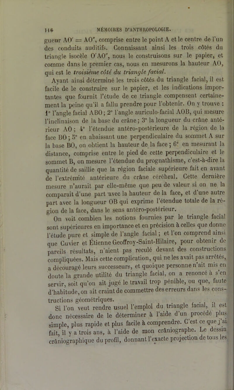 gueur AO' = AO, comprise entre le point A et le centre de l’un des conduits auditifs. Connaissant ainsi les trois côtés du triangle isocèle O'AO, nous le construisons sur le papier, et comme dans le premier cas, nous en mesurons la hauteur AO, qui est le troisième côté du triangle facial. Ayant ainsi déterminé les trois côtés du triangle facial, il est facile de le construire sur le papier, et les indications impor- tantes que fournit l’étude de ce triangle compensent certaine- ment la peine qu’il a fallu prendre pour l’obtenir. On y trouve : 1° l’angle facial ABO; 2° l’angle auriculo-facial AOB, qui mesure l’inclinaison de la base du crâne; 3° la longueur du crâne anté- rieur AO ; 4° l’étendue antéro-postérieure de la région de la face BO ; 5° en abaissant une perpendiculaire du sommet A sur la base BO, on obtient la hauteur de la face ; G0 en mesurant la distance, comprise entre le pied de cette perpendiculaire et le sommet B, on mesure l’étendue du prognathisme, c’est-à-dire la quantité de saillie que la région faciale supérieure fait en avant de l’extrémité antérieure du crâne cérébral. Cette dernière mesure n’aurait par elle-même que peu de valeur si on ne la comparait d’une part ■avec la hauteur de la face, et d une autre part avec la longueur OB qui exprime 1 étendue totale de la ré- gion de la lace, dans le sens antéro-postérieur. On voit combien les notions fournies par le triangle facial sont supérieures en importance et en précision à celles que donne l’étude pure et simple de l’angle facial ; et 1 on comprend ainsi que Cuvier et Étienne Geoffroy-Saint-Hilaire, pour obtenir de pareils résultats, n’aient pas reculé devant des constructions compliquées. Mais cette complication, qui ne les avait pas arrêtés, a découragé leurs successeurs, et quoique personne n’ait mis en doute la grande utilité du triangle facial, on a renoncé à s’en servir, soit qu’on ait jugé le travail trop pénible, ou que, faute d’habitude, on ait craint de commettre des erreurs dans les cons- tructions géométriques. Si l’on veut rendre usuel l’emploi du triangle facial, il est donc nécessaire de le déterminer à l’aide d’un procédé plus, simple, plus rapide et plus facile à comprendre. C’est ce que j’ai fait il y a trois ans, à l’aide de mon crâniographe. Le dessin crâniographique du profil, donnant l’exacte projection de tous les