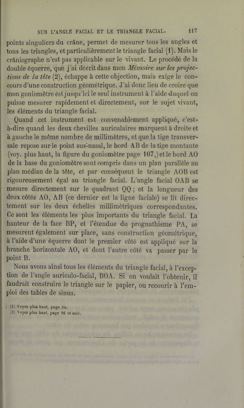 points singuliers du crâne, permet de mesurer tous les angles et tous les triangles, et particulièrement le triangle facial (1). Mais le crâniographe n’est pas applicable sur le vivant. Le procédé de la double équerre, que j’ai décrit dans mon Mémoire sur les 'projec- tions de la tète (2), échappe à cette objection, mais exige le con- cours d’une construction géométrique. J’ai donc lieu de croire que mon goniomètre est jusqu’ici le seul instrument à l’aide duquel on puisse mesurer rapidement et directement, sur le sujet vivant, les éléments du triangle facial. Quand cet instrument est convenablement appliqué, c’est- à-dire quand les deux chevilles auriculaires marquent à droite et à gauche le même nombre de millimètres, et que la tige transver- sale repose sur le point sus:nasal, le bord AB de la tige montante (voy. plus haut, la figure du goniomètre page 107,) et le bord AO de la base du goniomètre sont compris dans un plan parallèle au plan médian de la tête, et par conséquent le triangle AOB est rigoureusement égal au triangle facial. L’angle facial OAB se mesure directement sur le quadrant QQ; et la longueur des deux côtés AO, AB (ce dernier est la ligne faciale) se lit direc- tement sur les deux échelles millimétriques correspondantes. Ce sont les éléments les plus importants du triangle facial. La hauteur de la face BP, et l’étendue du prognathisme PA, se mesurent également sur place, sans construction géométrique, à l’aide d’une équerre dont le premier côté est appliqué sur la branche horizontale AO, et dont l’autre côté va passer par le point B. Nous avons ainsi tous les éléments du triangle facial, à l’excep- tion de l’angle auriculo-facial, BOA. Si on voulait l’obtenir, il faudrait construire le triangle sur le papier, ou recourir à l’em- ploi des tables de sinus. i (i) Voyez plus haut, page 6i. (2) Voyez plus haut, page 96 et suiv.