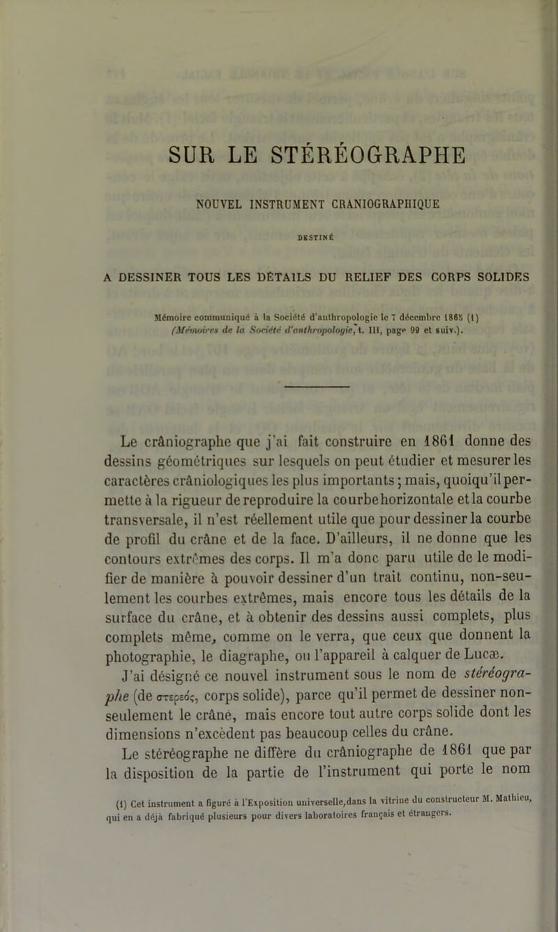 SUR LE STÉRÉOGRAPHE NOUVEL INSTRUMENT CRANIOGRAPI1IQUE DESTINÉ A DESSINER TOUS LES DÉTAILS DU RELIEF DES CORPS SOLIDES Mémoire communiqué à la Société d'anthropologie le 7 décembre 1865 (1) (Mémoires de la Société d'anthropologie, t. III, page 99 et suiv.). Le crâniographe que j’ai fait construire en 1861 donne des dessins géométriques sur lesquels on peut étudier et mesurer les caractères crâniologiques les plus importants ; mais, quoiqu’il per- mette à la rigueur de reproduire la courbehorizontale et la courbe transversale, il n’est réellement utile que pour dessiner la courbe de profil du crâne et de la face. D’ailleurs, il ne donne que les contours extrêmes des corps. 11 m’a donc paru utile de le modi- fier de manière à pouvoir dessiner d’un trait continu, non-seu- lement les courbes extrêmes, mais encore tous les détails de la surface du crâne, et à obtenir des dessins aussi complets, plus complets même, comme on le verra, que ceux que donnent la photographie, le diagraphe, ou l’appareil à calquer de Lucæ. J’ai désigné ce nouvel instrument sous le nom de stéréogra- phe (de <rrEfEo'î, corps solide), parce qu’il permet de dessiner non- seulement le crâné, mais encore tout autre corps solide dont les dimensions n’excèdent pas beaucoup celles du crâne. Le stéréographe ne diffère du crâniographe de 1861 que par la disposition de la partie de l’instrument qui porte le nom (1) Cet instrument a figuré à l'Exposition universelle,dans la vitrine du constructeur 51. Mathieu, qui en a déjà fabriqué plusieurs pour divers laboratoires français et étrangers.