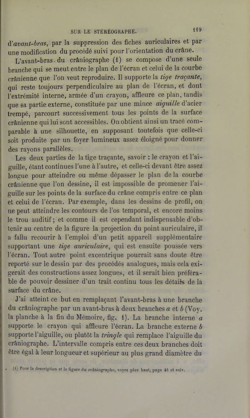d'avant-bi'as, par la suppression des fiches auriculaires et par une modification du procédé suivi pour l’orientation du crâne. L’avant-bras du crâniographe (1) se compose d’une seule branche qui se meut entre le plan de l’écran et celui de la courbe crânienne que l’on veut reproduire. Il supporte la tige traçante, qui reste toujours perpendiculaire au plan de l’écran, et dont l’extrémité interne, armée d’un crayon, affleure ce plan, tandis que sa partie externe, constituée par une mince aiguille d’acier trempé, parcourt successivement tous les points de la surface crânienne qui lui sont accessibles. On obtient ainsi un tracé com- parable à une silhouette, en supposant toutefois que celle-ci soit produite par un foyer lumineux assez éloigné pour donner des rayons parallèles. Les deux parties de la tige traçante, savoir : le crayon et l’ai- guille, étant continues l’une à l’autre, et celle-ci devant être assez longue pour atteindre ou même dépasser le plan de la courbe crânienne que l’on dessine, il est impossible de promener l’ai- guille sur les points de la surface du crâne compris entre ce plan et celui de l’écran. Par exemple, dans les dessins de profil, on ne peut atteindre les contours de l’os temporal, et encore moins le trou auditif ; et comme il est cependant indispensable d’ob- tenir au centre de la figure la projection du point auriculaire, il a fallu recourir à l’emploi d’un petit appareil supplémentaire supportant une tige auriculaire, qui est ensuite poussée vers l’écran. Tout autre point excentrique pourrait sans doute être reporté sur le dessin par des procédés analogues, mais cela exi- gerait des constructions assez longues, et il serait bien préféra- ble de pouvoir dessiner d’un trait continu tous les détails de la surface du crâne. J’ai atteint ce but en remplaçant l’avant-bras à une branche du crâniographe par un avant-bras à deux branches a et b (Voy. la planche à la fin du Mémoire, fig. 1). La branche interne a supporte le crayon qui affleure l’écran. La branche externe b supporte l’aiguille, ou plutôt la tringle qui remplace l’aiguille du crâniographe. L’intervalle compris entre ces deux branches doit être égal â leur longueur et supérieur au plus grand diamètre du