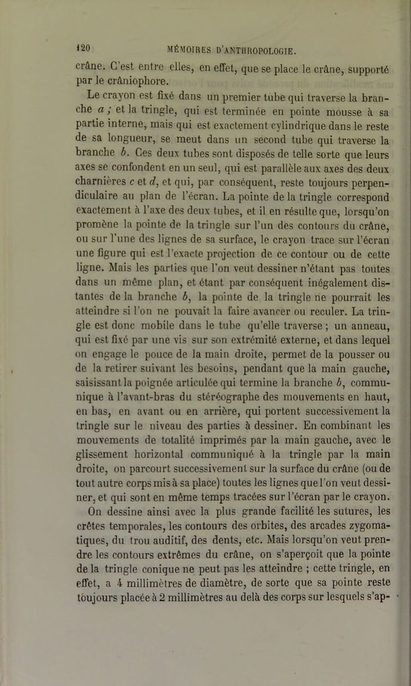 crâne. C est entre elles, en effet, que se place le crâne, supporté par le crâniophore. Le crayon est fixé dans un premier tube qui traverse la bran- che a ; et la tringle, qui est terminée en pointe mousse à sa partie interne, mais qui est exactement cylindrique dans le reste de sa longueur, se meut dans un second tube qui traverse la branche b. Ces deux tubes sont disposés de telle sorte que leurs axes se confondent en un seul, qui est parallèle aux axes des deux charnières c et d, et qui, par conséquent, reste toujours perpen- diculaire au plan de l’écran. La pointe de la tringle correspond exactement à l’axe des deux tubes, et il en résulte que, lorsqu’on promène la pointe de la tringle sur l’un des contours du crâne, ou sur l’une des lignes de sa surface, le crayon trace sur l’écran une figure qui est l’exacte projection de ce contour ou de cette ligne. Mais les parties que Ton veut dessiner n’étant pas toutes dans un môme plan, et étant par conséquent inégalement dis- tantes de la branche ô, la pointe de la tringle ne pourrait les atteindre si l’on ne pouvait la faire avancer ou reculer. La trin- gle est donc mobile dans le tube qu’elle traverse ; un anneau, qui est fixé par une vis sur son extrémité externe, et dans lequel on engage le pouce de la main droite, permet de la pousser ou de la retirer suivant les besoins, pendant que la main gauche, saisissant la poignée articulée qui termine la branche b, commu- nique à l’avant-bras du stéréographe des mouvements en haut, en bas, en avant ou en arrière, qui portent successivement la tringle sur le niveau des parties à dessiner. En combinant les mouvements de totalité imprimés par la main gauche, avec le glissement horizontal communiqué à la tringle par la main droite, on parcourt successivement sur la surface du crâne (ou de tout autre corps mis à sa place) toutes les lignes que l’on veut dessi- ner, et qui sont en même temps tracées sur l’écran par le crayon. On dessine ainsi avec la plus grande facilité les sutures, les crêtes temporales, les contours des orbites, des arcades zygoma- tiques, du trou auditif, des dents, etc. Mais lorsqu’on veut pren- dre les contours extrêmes du crâne, on s’aperçoit que la pointe de la tringle conique ne peut pas les atteindre ; cette tringle, en effet, a 4 millimètres de diamètre, de sorte que sa pointe reste toujours placée à 2 millimètres au delà des corps sur lesquels s’ap- •