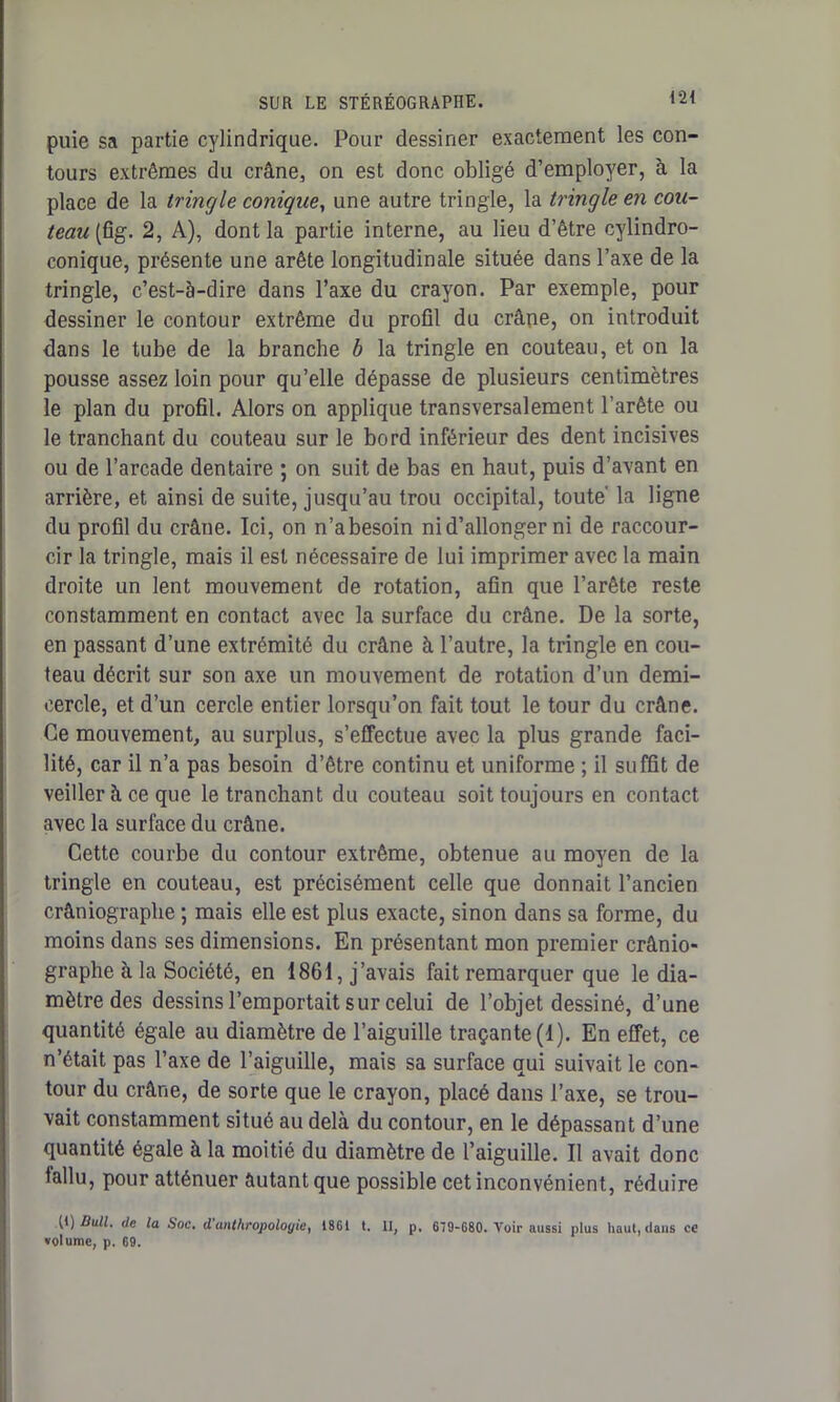 puie sa partie cylindrique. Pour dessiner exactement les con- tours extrêmes du crâne, on est donc obligé d’employer, à la place de la tringle conique, une autre tringle, la tringle en cou- teau (fig. 2, A), dont la partie interne, au lieu d’être cylindro- conique, présente une arête longitudinale située dans l’axe de la tringle, c’est-à-dire dans l’axe du crayon. Par exemple, pour dessiner le contour extrême du profil du crâne, on introduit dans le tube de la branche b la tringle en couteau, et on la pousse assez loin pour qu’elle dépasse de plusieurs centimètres le plan du profil. Alors on applique transversalement l’arête ou le tranchant du couteau sur le bord inférieur des dent incisives ou de l’arcade dentaire ; on suit de bas en haut, puis d’avant en arrière, et ainsi de suite, jusqu’au trou occipital, toute' la ligne du profil du crâne. Ici, on n’abesoin ni d’allonger ni de raccour- cir la tringle, mais il est nécessaire de lui imprimer avec la main droite un lent mouvement de rotation, afin que l’arête reste constamment en contact avec la surface du crâne. De la sorte, en passant d’une extrémité du crâne à l’autre, la tringle en cou- teau décrit sur son axe un mouvement de rotation d’un demi- cercle, et d’un cercle entier lorsqu’on fait tout le tour du crâne. Ce mouvement, au surplus, s’effectue avec la plus grande faci- lité, car il n’a pas besoin d’être continu et uniforme ; il suffit de veiller à ce que le tranchant du couteau soit toujours en contact avec la surface du crâne. Cette courbe du contour extrême, obtenue au moyen de la tringle en couteau, est précisément celle que donnait l’ancien crâniographe ; mais elle est plus exacte, sinon dans sa forme, du moins dans ses dimensions. En présentant mon premier crânio- graphe à la Société, en 1861, j’avais fait remarquer que le dia- mètre des dessins l’emportait sur celui de l’objet dessiné, d’une quantité égale au diamètre de l’aiguille traçante (1). En effet, ce n’était pas l’axe de l’aiguille, mais sa surface qui suivait le con- tour du crâne, de sorte que le crayon, placé dans l’axe, se trou- vait constamment situé au delà du contour, en le dépassant d’une quantité égale à la moitié du diamètre de l’aiguille. Il avait donc fallu, pour atténuer autant que possible cet inconvénient, réduire (t) Bull, de la Soc, d anthropologief 1861 t. II, p, 619-680. Voir aussi plus haut, dans ce volume, p. 69.