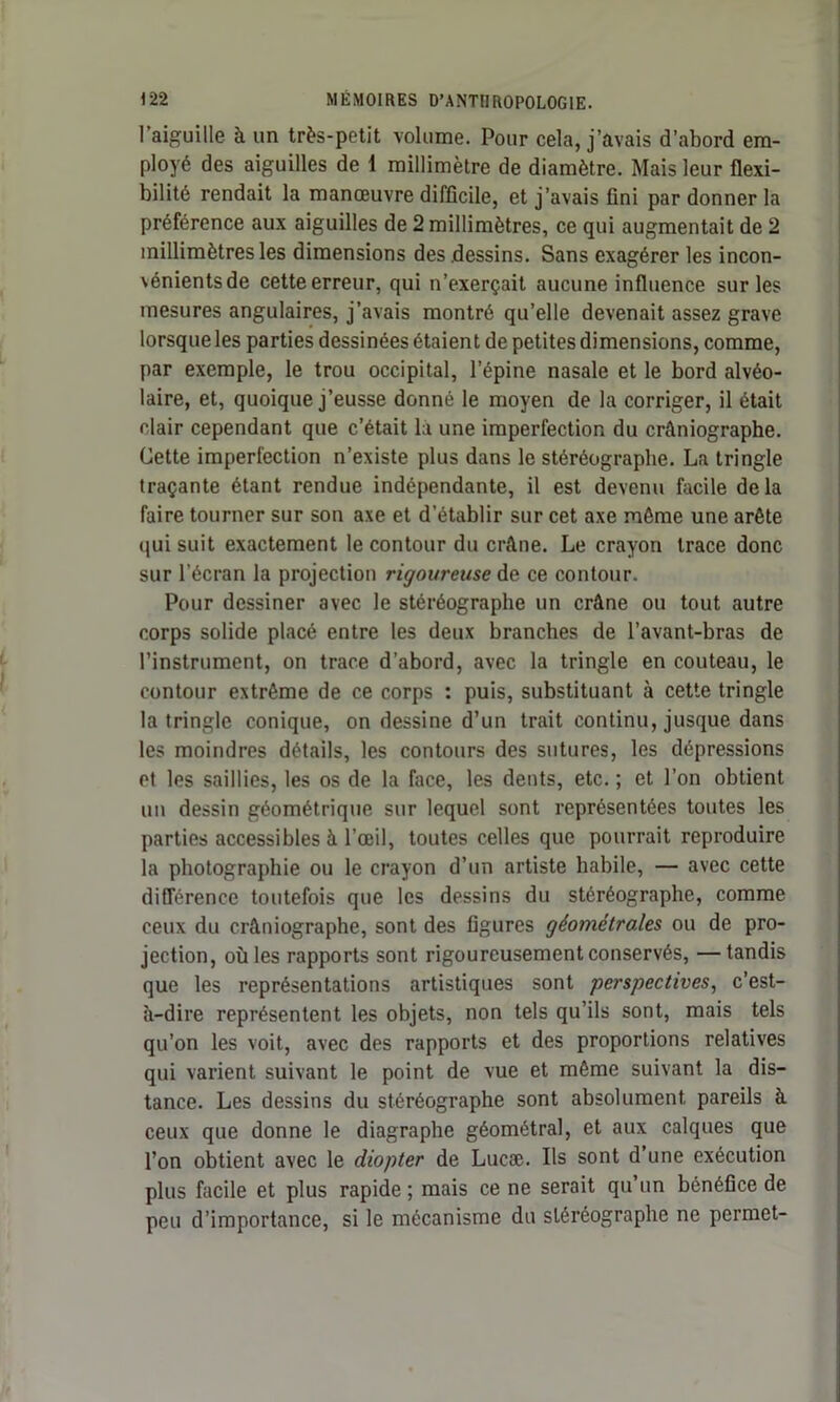 1 aiguille à un très-petit volume. Pour cela, j’avais d’abord em- ployé des aiguilles de 1 millimètre de diamètre. Mais leur flexi- bilité rendait la manœuvre difficile, et j’avais fini par donner la préférence aux aiguilles de 2 millimètres, ce qui augmentait de 2 millimètres les dimensions des dessins. Sans exagérer les incon- vénients de cette erreur, qui n’exerçait aucune influence sur les mesures angulaires, j’avais montré qu’elle devenait assez grave lorsque les parties dessinées étaient de petites dimensions, comme, par exemple, le trou occipital, l’épine nasale et le bord alvéo- laire, et, quoique j’eusse donné le moyen de la corriger, il était clair cependant que c’était là une imperfection du crâniographe. Cette imperfection n’existe plus dans le stéréograpbe. La tringle traçante étant rendue indépendante, il est devenu facile delà faire tourner sur son axe et d’établir sur cet axe même une arête qui suit exactement le contour du crâne. Le crayon trace donc sur l’écran la projection rigoureuse de ce contour. Pour dessiner avec le stéréographe un crâne ou tout autre corps solide placé entre les deux branches de l’avant-bras de l’instrument, on trace d’abord, avec la tringle en couteau, le contour extrême de ce corps : puis, substituant à cette tringle la tringle conique, on dessine d’un trait continu, jusque dans les moindres détails, les contours des sutures, les dépressions et les saillies, les os de la face, les dents, etc. ; et l’on obtient un dessin géométrique sur lequel sont représentées toutes les parties accessibles à l’œil, toutes celles que pourrait reproduire la photographie ou le crayon d’un artiste habile, — avec cette différence toutefois que les dessins du stéréographe, comme ceux du crâniographe, sont des figures géométrales ou de pro- jection, où les rapports sont rigoureusement conservés, —tandis que les représentations artistiques sont perspectives, c’est- à-dire représentent les objets, non tels qu’ils sont, mais tels qu’on les voit, avec des rapports et des proportions relatives qui varient suivant le point de vue et même suivant la dis- tance. Les dessins du stéréographe sont absolument pareils à ceux que donne le diagraphe géométral, et aux calques que l’on obtient avec le diopter de Lucæ. Ils sont d’une exécution plus facile et plus rapide ; mais ce ne serait qu’un bénéfice de peu d’importance, si le mécanisme du stéréographe ne permet-