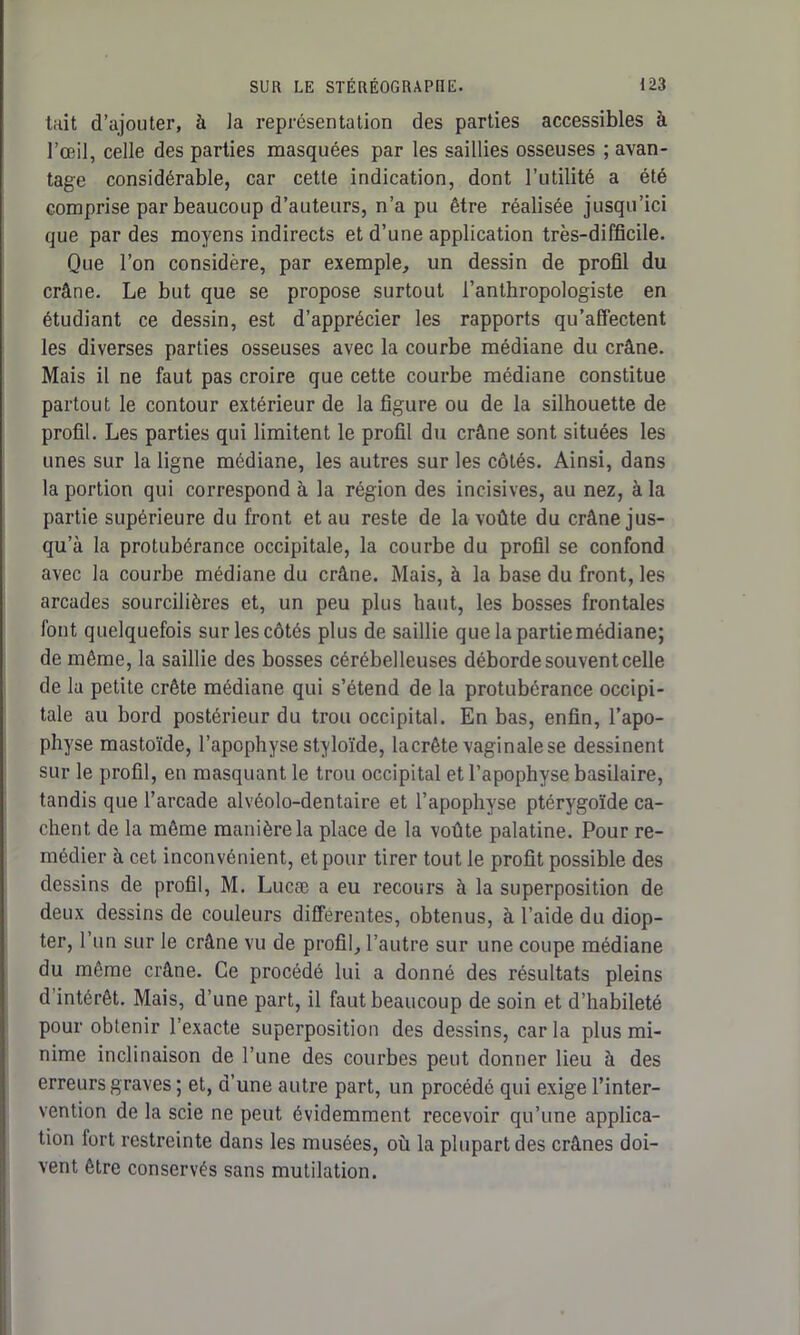 tait d’ajouter, à ia représentation des parties accessibles à l’œil, celle des parties masquées par les saillies osseuses ; avan- tage considérable, car cette indication, dont l’utilité a été comprise par beaucoup d’auteurs, n’a pu être réalisée jusqu’ici que par des moyens indirects et d’une application très-difficile. Que l’on considère, par exemple, un dessin de profil du crâne. Le but que se propose surtout l’anthropologiste en étudiant ce dessin, est d’apprécier les rapports qu’affectent les diverses parties osseuses avec la courbe médiane du crâne. Mais il ne faut pas croire que cette courbe médiane constitue partout le contour extérieur de la figure ou de la silhouette de profil. Les parties qui limitent le profil du crâne sont situées les unes sur la ligne médiane, les autres sur les côtés. Ainsi, dans la portion qui correspond à la région des incisives, au nez, à la partie supérieure du front et au reste de la voûte du crâne jus- qu’à la protubérance occipitale, la courbe du profil se confond avec la courbe médiane du crâne. Mais, à la base du front, les arcades sourcilières et, un peu plus haut, les bosses frontales font quelquefois sur les côtés plus de saillie que la partie médiane; de même, la saillie des bosses cérébelleuses déborde souvent celle de la petite crête médiane qui s’étend de la protubérance occipi- tale au bord postérieur du trou occipital. En bas, enfin, l’apo- physe mastoïde, l’apophyse styloïde, lacrête vaginale se dessinent sur le profil, en masquant le trou occipital et l’apophyse basilaire, tandis que l’arcade alvéolo-dentaire et l’apophyse ptérygoïde ca- chent de la même manière la place de la voûte palatine. Pour re- médier à cet inconvénient, et pour tirer tout le profit possible des dessins de profil, M. Lucæ a eu recours à la superposition de deux dessins de couleurs differentes, obtenus, à l’aide du diop- ter, l’un sur le crâne vu de profil, l’autre sur une coupe médiane du même crâne. Ce procédé lui a donné des résultats pleins d’intérêt. Mais, d’une part, il faut beaucoup de soin et d’habileté pour obtenir l’exacte superposition des dessins, car la plus mi- nime inclinaison de l’une des courbes peut donner lieu à des erreurs graves ; et, d’une autre part, un procédé qui exige l’inter- vention de la scie ne peut évidemment recevoir qu’une applica- tion fort restreinte dans les musées, où la plupart des crânes doi- vent être conservés sans mutilation.