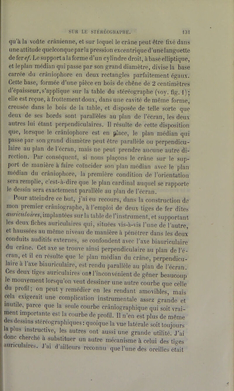 qu’à la voûte crânienne, et sur lequel le crâne peut être iixé dans une attitude quelconqueparla pression excentrique d’unelanguetle de fer ef. Le support a la forme d’un cylindre droit, à base elliptique, et leplan médian qui passe par son grand diamètre, divise la base carrée du cràniophore en deux rectangles parfaitement égaux. Cette base, formée d’une pièce en bois de chêne de 2 centimètres d’épaisseur,s’applique sur la table du stéréograplie (voy. fig. 1); elle est reçue, à frottement doux, dans une cavité de même forme, creusée dans le bois de la table, et disposée de telle sorte que deux de ses bords sont parallèles au plan de l’écran, les deux autres lui étant perpendiculaires. Il résulte de cette disposition que, lorsque le cràniophore est en place, le plan médian qui passe par son grand diamètre peut être parallèle ou perpendicu- laire au plan de l’écran, mais ne peut prendre aucune autre di- rection. Par conséquent, si nous plaçons le crâne sur le sup- port de manière à faire coïncider son plan médian avec le plan médian du cràniophore, la première condition de l’orientation sera remplie, c. est-a-dire que le plan cardinal auquel se rapporte le dessin sera exactement parallèle au plan de l’écran. Pour atteindre ce but, j’ai eu recours, dans la construction de mon premier craniographe, à l’emploi de deux tiges de fer dites auriculaires, implantées sur la table de l’instrument, et supportant les deux fiches auriculaires qui, situées vis-à-vis l’une de l’autre, et haussées au même niveau de manière à pénétrer dans les deux conduits auditifs externes, se confondent avec l’axe biauriculaire du crâne. Cet axe se trouve ainsi perpendiculaire au plan de l’é- cran, et il en résulte que le plan médian du crâne, perpendicu- laire à l’axe biauriculaire, est rendu parallèle au plan de l’écran. Ces deux tiges auriculaires onfc l’inconvénient de gêner beaucoup le mouvement lorsqu’on veut dessiner une autre courbe que celle du profil; on peut y remédier en les rendant amovibles, mais cela exigerait une complication instrumentale assez grande et mutile, parce que la seule courbe cràniographique qui soit vrai- ment importante est la courbe de profil. Il n’en est plus de même des dessins sténographiées: quoique la vue latérale soit toujours la plus instructive, les autres ont aussi une grande utilité'. J’ai donc cherché à -substituer un autre mécanisme à celui des tiges auriculaires. J’ai d’ailleurs reconnu que l’une des oreilles était