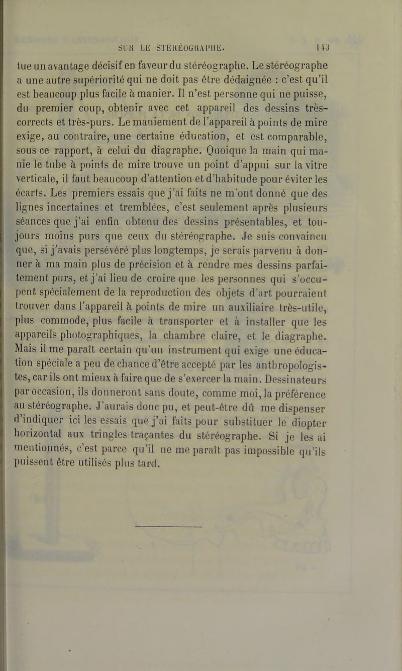 tue un avantage décisif en faveurdu stéréographe. Le stéréographe a une autre supériorité qui ne doit pas être dédaignée : c’est qu’il est beaucoup plus facile à manier. 11 n’est personne qui ne puisse, du premier coup, obtenir avec cet appareil des dessins très- corrects et très-purs. Le maniement de l’appareil à points de mire exige, au contraire, une certaine éducation, et est comparable, sous ce rapport, à celui du diagraphe. Quoique la main qui ma- nie le tube à poinls de mire trouve un point d’appui sur la vitre verticale, il faut beaucoup d’attention et d’habitude pour éviter les écarts. Les premiers essais que j’ai faits ne m’ont donné que des lignes incertaines et tremblées, c’est seulement après plusieurs séances que j’ai enfin obtenu des dessins présentables, et tou- jours moins purs que ceux du stéréographe. Je suis convaincu que, si j’avais persévéré plus longtemps, je serais parvenu à don- ner à ma main plus de précision et à rendre mes dessins parfai- tement purs, et j’ai lieu de croire que les personnes qui s’occu- pent spécialement de la reproduction des objets d’art pourraient trouver dans l’appareil à points de mire un auxiliaire très-utile, plus commode, plus facile à transporter et à installer que les appareils photographiques, la chambre claire, et le diagraphe. Mais il me paraît certain qu’un instrument qui exige une éduca- tion spéciale a peu de chance d’être accepté par les anthropologis- tes, car ils ont mieux à faire que de s’exercer la main. Dessinateurs par occasion, ils donneront sans doute, comme moi, la préférence au stéréographe. J’aurais donc pu, et peut-être dû me dispenser d indiquer ici les essais que j’ai faits pour substituer le diopter horizontal aux tringles traçantes du stéréographe. Si je les ai mentionnés, c’est parce qu’il ne me paraît pas impossible qu’ils puissent être utilisés plus tard.