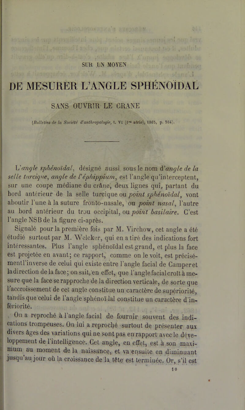 SUR UN MOYEN \ DE MESURER L’ANGLE SPHÉNOÏDAL SANS OUVRIR LE CRANE [Bulletins de la Société d'anthropologie, t. Y1 (I” série), 1865, p. 564). h'angle sphénoïdal, désigné aussi sous le nom angle de la selle tnrcique, angle de l'éphippium, est l’angle qu’interceptent, Isur une coupe médiane du crâne, deux lignes qui, partant du bord antérieur de la selle turcique ou point sphénoïdal, vont aboutir l’une à la suture fronto-nasale, ou point nasal, l’autre au bord antérieur du trou occipital, ou point basilaire. C’est l’angle NSB de la figure ci-après. (Signalé pour la première fois par M. Virchow, cet angle a été étudié surtout par M. Welcker, qui en a tiré des indications fort intéressantes. Plus l’angle sphénoïdal est grand, et plus la face est projetée en avant; ce rapport, comme on le voit, est précisé- mentl’inverse de celui qui existe entre l’angle facial de Camperet la direction de la face; on sait,en effet, que l’angle facial croît à me- sure que la face se rapproche de la direction verticale, de sorte que l’accroissement de cet angle constitue un caractère de supériorité, tandis que celui de l’angle sphénoïdal constitue un caractère d'in- i fériorité. On a reproché à l’angle facial de fournir souvent des indi- cations trompeuses. On lui a reproché surtout de présenter aux divers âges des variations qui ne sont pas en rapport avec le déve- loppement de l’intelligence. Cet angle, en effet, est à son maxi- mum au moment de la naissance, et va ensuite en diminuant jusqu’au jour où la croissance de la tête, est terminée. Or, s’il est 10