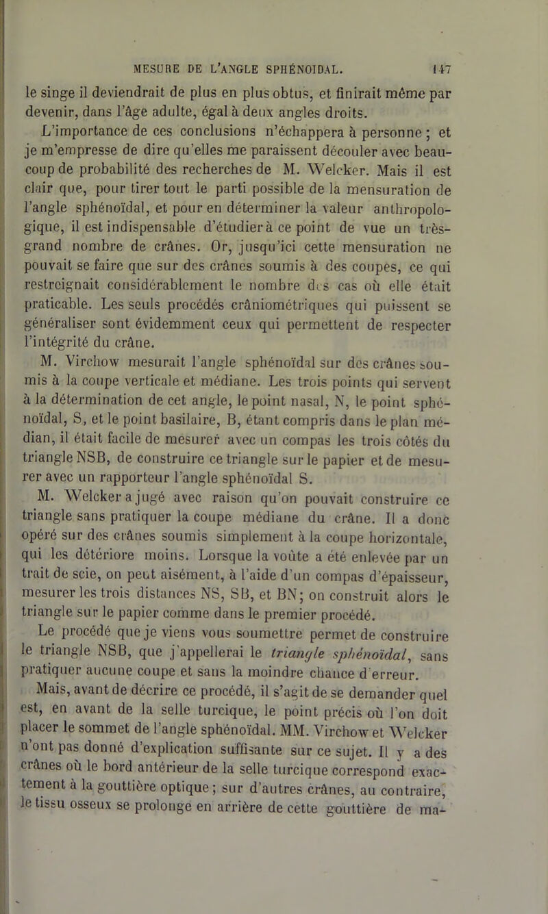 le singe il deviendrait de plus en plus obtus, et finirait même par devenir, dans l’âge adulte, égal à deux angles droits. L’importance de ces conclusions n’échappera à personne ; et je m’empresse de dire qu’elles me paraissent découler avec beau- coup de probabilité des recherches de M. Welcker. Mais il est clair que, pour tirer tout le parti possible de la mensuration de l’angle sphénoïdal, et pour en déterminer la valeur anthropolo- gique, il est indispensable d’étudier à ce point de vue un très- grand nombre de crânes. Or, jusqu’ici cette mensuration ne pouvait se faire que sur des crânes soumis à des coupes, ce qui restreignait considérablement le nombre des cas où elle était praticable. Les seuls procédés crâniométriques qui puissent se généraliser sont évidemment ceux qui permettent de respecter l’intégrité du crâne. M. Virchow mesurait l’angle sphénoïdal sur des crânes sou- mis à la coupe verticale et médiane. Les trois points qui servent à la détermination de cet angle, le point nasal, N, le point sphé- noïdal, S, et le point basilaire, B, étant compris dans le plan mé- dian, il était facile de mesurer avec un compas les trois côtés du triangle NSB, de construire ce triangle sur le papier et de mesu- rer avec un rapporteur l’angle sphénoïdal S. M. Welcker a jugé avec raison qu’on pouvait construire ce triangle sans pratiquer la coupe médiane du crâne. lia donc opéré sur des crânes soumis simplement à la coupe horizontale, qui les détériore moins. Lorsque la voûte a été enlevée par un trait de scie, on peut aisément, à l’aide d’un compas d’épaisseur, mesurer les trois distances NS, SB, et BN; on construit alors le triangle sur le papier comme dans le premier procédé. Le procédé que je viens vous soumettre permet de construire le triangle NSB, que j'appellerai le triangle sphénoïdal, sans pratiquer aucune coupe et sans la moindre chance d erreur. Mais, avant de décrire ce procédé, il s’agit de se demander quel est, en avant de la selle turcique, le point précis où l’on doit placer le sommet de l’angle sphénoïdal. MM. Virchow et Welcker n ont pas donné d’explication suffisante sur ce sujet. Il y a des crânes où le bord antérieur de la selle turcique correspond exac- tement à la gouttière optique ; sur d’autres crânes, au contraire, Je tissu osseux se prolonge en arrière de cette gouttière de ma-