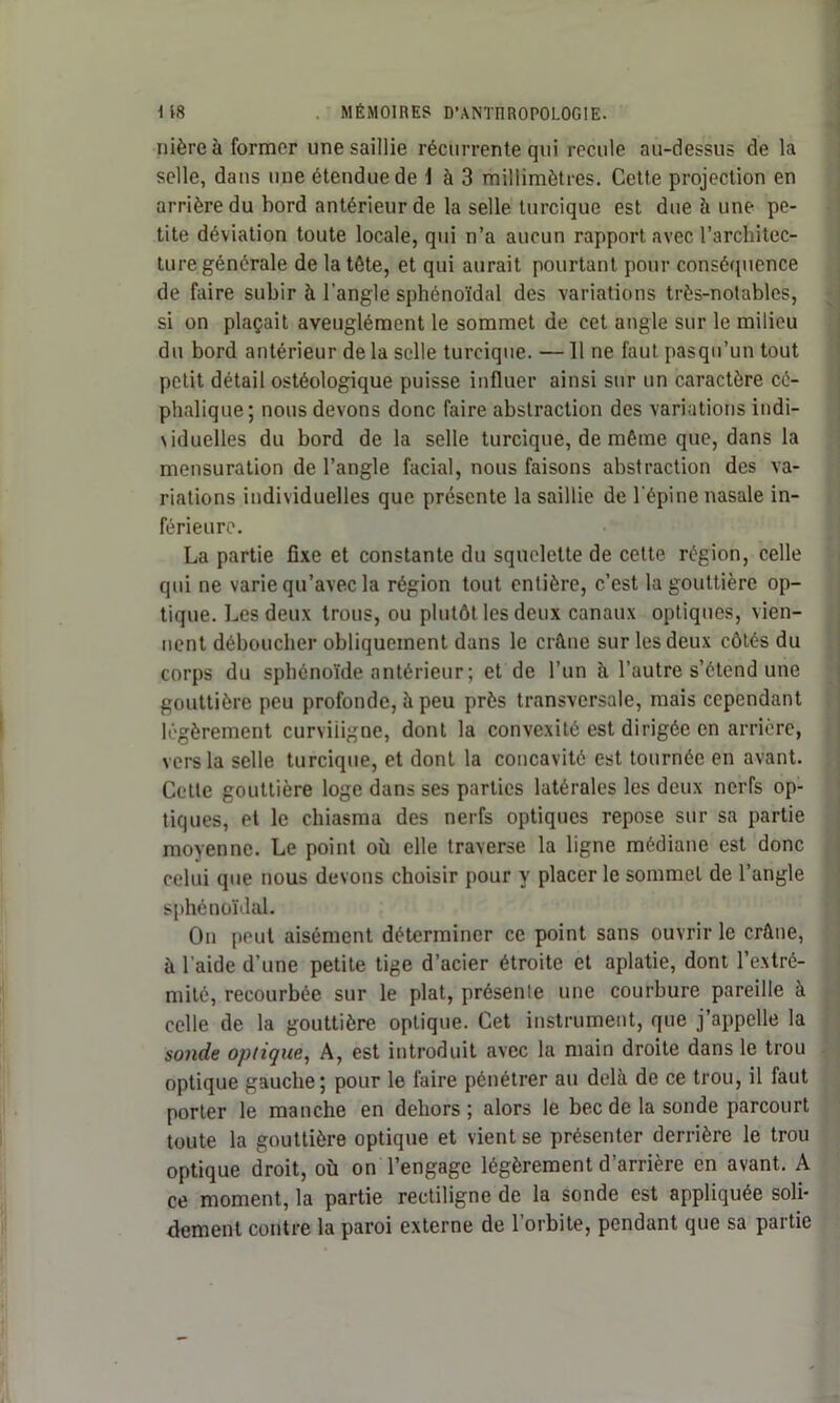 nièreà former une saillie récurrente qui recule au-dessus de la selle, dans une étendue de \ à 3 millimètres. Cette projection en arrière du hord antérieur de la selle turcique est due à une pe- tite déviation toute locale, qui n’a aucun rapport avec l’architec- ture générale de la tète, et qui aurait pourtant pour conséquence de faire subir à l'angle sphénoïdal des variations très-notables, si on plaçait aveuglément le sommet de cet angle sur le milieu du bord antérieur de la selle turcique. —11 ne faut pasqu’un tout petit détail ostéologique puisse influer ainsi sur un caractère cé- phalique; nous devons donc faire abstraction des variations indi- viduelles du bord de la selle turcique, de même que, dans la mensuration de l’angle facial, nous faisons abstraction des va- riations individuelles que présente la saillie de l'épine nasale in- férieure. La partie fixe et constante du squelette de cette région, celle qui ne varie qu’avec la région tout entière, c’est la gouttière op- tique. Les deux trous, ou plutôt les deux canaux optiques, vien- nent déboucher obliquement dans le crâne sur les deux côtés du corps du sphénoïde antérieur ; et de l’un à l’autre s’étend une gouttière peu profonde, à peu près transversale, mais cependant légèrement curviligne, dont la convexité est dirigée en arrière, vers la selle turcique, et dont la concavité est tournée en avant. Cette gouttière loge dans ses parties latérales les deux nerfs op- tiques, et le chiasma des nerfs optiques repose sur sa partie moyenne. Le point où elle traverse la ligne médiane est donc celui que nous devons choisir pour y placer le sommet de l’angle sphénoïdal. On peut aisément déterminer ce point sans ouvrir le crâne, à l’aide d’une petite tige d’acier étroite et aplatie, dont l’extré- mité, recourbée sur le plat, présente une courbure pareille à celle de la gouttière optique. Cet instrument, que j’appelle la sonde optique, A, est introduit avec la main droite dans le trou optique gauche; pour le faire pénétrer au delà de ce trou, il faut porter le manche en dehors ; alors le bec de la sonde parcourt toute la gouttière optique et vient se présenter derrière le trou optique droit, où on l’engage légèrement d’arrière en avant. A ce moment, la partie rectiligne de la sonde est appliquée soli- dement contre la paroi externe de l’orbite, pendant que sa partie