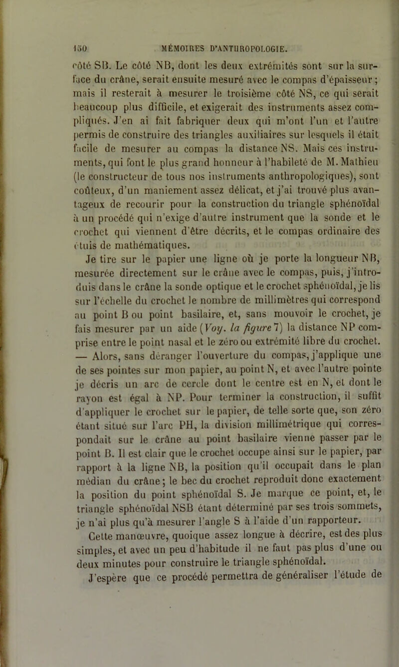 côté SB. Le côté NB, dont les deux extrémités sont sur la sur- face du crâne, serait ensuite mesuré avec le compas d’épaisseur ; mais il resterait à mesurer le troisième côté NS, ce qui serait beaucoup plus difficile, et exigerait des instruments assez com- pliqués. J’en ai fait fabriquer deux qui m’ont l’un et l’autre permis de construire des triangles auxiliaires sur lesquels il était facile de mesurer au compas la distance NS. Mais ces instru- ments, qui font le plus grand honneur à l’habileté de M. Mathieu (le constructeur de tous nos instruments anthropologiques), sont coûteux, d’un maniement assez délicat, et j’ai trouvé plus avan- tageux de recourir pour la construction du triangle sphénoïdal à un procédé qui n’exige d’autre instrument que la sonde et le crochet qui viennent d’être décrits, et le compas ordinaire des étuis de mathématiques. Je tire sur le papier une ligne où je porte la longueur NB, mesurée directement sur le crâne avec le compas, puis, j'intro- duis dans le crâne la sonde optique et le crochet sphénoïdal, je lis sur l’échelle du crochet le nombre de millimètres qui correspond au point B ou point basilaire, et, sans mouvoir le crochet, je fais mesurer par un aide (Voy. la figure7) la distance NP com- prise entre le point nasal et le zéro ou extrémité libre du crochet. — Alors, sans déranger l’ouverture du compas, j’applique une de ses pointes sur mon papier, au point N, et avec l’autre pointe je décris un arc de cercle dont le centre est en N, et dont le rayon est égal à N P. Pour terminer la construction, il suffit d’appliquer le crochet sur le papier, de telle sorte que, son zéro étant situé sur l’arc PH, la division millimétrique qui corres- pondait sur le crâne au point basilaire vienne passer par le point B. 11 est clair que le crochet occupe ainsi sur le papier, par rapport à la ligne NB, la position qu’il occupait dans le plan médian du crâne; le bec du crochet reproduit donc exactement la position du point sphénoïdal S. Je marque ce point, et, le triangle sphénoïdal NSB étant déterminé par ses trois sommets, je n’ai plus qu’à mesurer l’angle S à l’aide d’un rapporteur. Cette manœuvre, quoique assez longue à décrire, est des plus simples, et avec un peu d’habitude il ne faut pas plus d’une ou deux minutes pour construire le triangle sphénoïdal. J’espère que ce procédé permettra de généraliser l'élude de