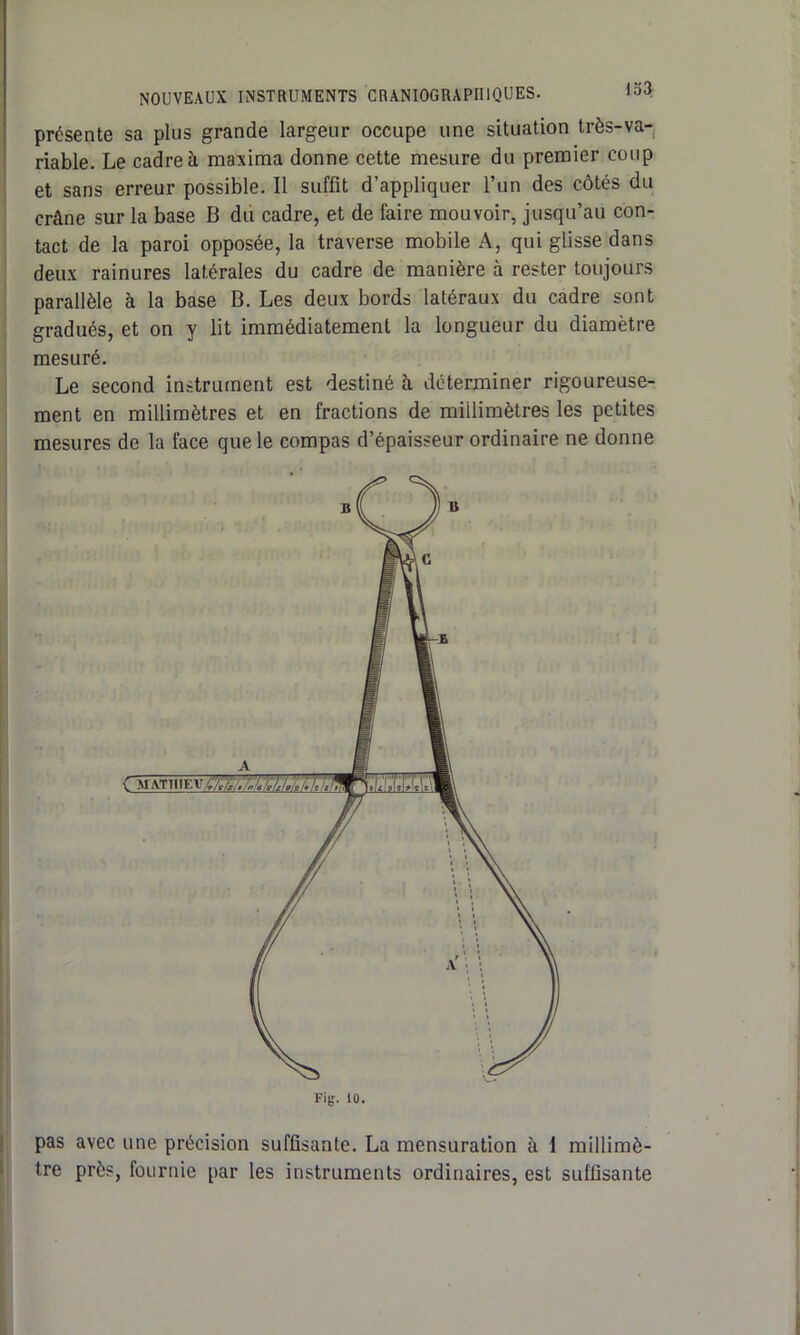 NOUVEAUX INSTRUMENTS CRANIOGRAPIIIQUES. loJ présente sa plus grande largeur occupe une situation très-va- riable. Le cadre à maxima donne cette mesure du premier coup et sans erreur possible. Il suffit d’appliquer l’un des côtés du crâne sur la base B du cadre, et de faire mouvoir, jusqu’au con- tact de la paroi opposée, la traverse mobile A, qui glisse dans deux rainures latérales du cadre de manière à rester toujours parallèle à la base B. Les deux bords latéraux du cadre sont gradués, et on y lit immédiatement la longueur du diamètre mesuré. Le second instrument est destiné à déterminer rigoureuse- ment en millimètres et en fractions de millimètres les petites mesures de la face que le compas d’épaisseur ordinaire ne donne Fig. iü. pas avec une précision suffisante. La mensuration à I millimè- tre près, fournie par les instruments ordinaires, est suffisante