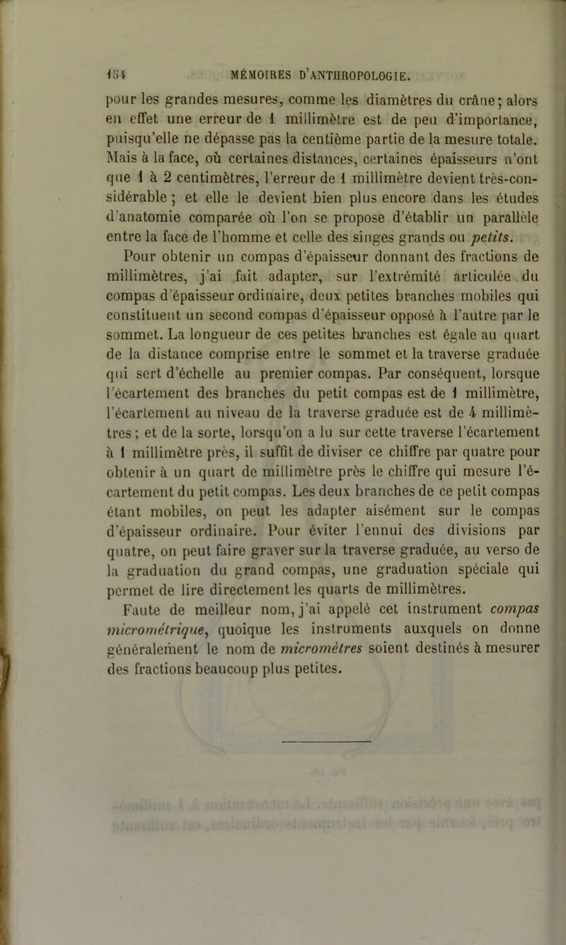 pour les grandes mesures, comme les diamètres du crâne; alors en effet une erreur de 1 millimètre est de peu d’importance, puisqu’elle ne dépasse pas la centième partie de la mesure totale. Mais à la face, où certaines distances, certaines épaisseurs n’ont que 1 à 2 centimètres, l’erreur de 1 millimètre devient très-con- sidérable ; et elle le devient bien plus encore dans les études d’anatomie comparée où l’on se propose d’établir un parallèle entre la face de l’homme et celle des singes grands ou petits. Pour obtenir un compas d’épaisseur donnant des fractions de millimètres, j’ai fait adapter, sur l’extrémité articulée du compas d’épaisseur ordinaire, deux petites branches mobiles qui constituent un second compas d’épaisseur opposé à l’autre par le sommet. La longueur de ces petites branches est égale au quart de la distance comprise entre le sommet et la traverse graduée qui sert d’échelle au premier compas. Par conséquent, lorsque l'écartement des branches du petit compas est de 1 millimètre, l’écartement au niveau de la traverse graduée est de 4 millimè- tres ; et de la sorte, lorsqu’on a lu sur cette traverse l’écartement à 1 millimètre près, il suffit de diviser ce chiffre par quatre pour obtenir à un quart de millimètre près le chiffre qui mesure l’é- cartement du petit compas. Les deux branches de ce petit compas étant mobiles, on peut les adapter aisément sur le compas d’épaisseur ordinaire. Pour éviter l’ennui des divisions par quatre, on peut faire graver sur la traverse graduée, au verso de la graduation du grand compas, une graduation spéciale qui permet de lire directement les quarts de millimètres. Faute de meilleur nom, j’ai appelé cet instrument compas micrométrique, quoique les instruments auxquels on donne généralement le nom de micromètres soient destinés à mesurer des fractions beaucoup plus petites.