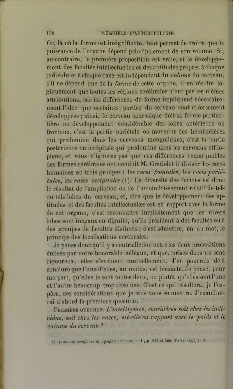 Or, là où la forme est insignifiante, tout permet de croire que la puissance de l’organe dépend principalement de son volume. Si, au contraire, la première proposition est vraie, si le développe- ment des facultés intellectuelles et des aptitudes propres à chaque individu etàchaque race est indépendant du volume du cerveau, s’il ne dépend que de la forme de cette organe, il en résulte lo- giquement que toutes les régions cérébrales n’ont pas les mêmes attributions, car les différences de forme impliquent nécessaire- ment l’idée que certaines parties du cerveau sont diversement développées ; ainsi, le cerveau caucasique doit sa forme particu- lière au développement considérable des lobes antérieurs ou frontaux, c’est la partie pariétale ou moyenne des hémisphères qui prédomine dans les cerveaux mongoliques, c’est la partie postérieure ou occipitale qui prédomine dans les cerveaux éthio- piens, et vous n’ignorez pas que ces différences remarquables des formes cérébrales ont conduit M. Gratiolet à diviser les races humaines en trois groupes : les races frontales, les races parié- tales, les races occipitales (1). La diversité des formes est donc le résultat de l’ampliation ou de l’amoindrissement relatif de tels ou tels lobes du cerveau, et, dire que le développement des ap- titudes et des facultés intellectuelles est en rapport avec la forme de cet organe, c’est reconnaître implicitement que les divers lobes sont inégaux en dignité, qu’ils président à des facultés ou à des groupes de facultés distincts ; c’est admettre, en un mot, le principe des localisations cérébrales. Je pense donc qu’il y a contradiction entre les deux propositions émises par notre honorable collègue, et que, prises dans un sens rigoureux, elles s’excluent mutuellement. J'en pourrais déjà conclure que l’une d’elles, au moins, est inexacte. Je pense, pour ma part, qu’elles le sont toutes deux, ou plutôt qu’elles sontl’une et l’autre beaucoup trop absolues. C’est ce qui résultera, je l’es- père, des considérations que je vais vous soumettre. J’examine- rai d’abord la première question. Première question. L'intelligence, considérée soit chez les indi- vidus, soit chez les races, est-elle en rapport avec le poids et le volume du cerveau ? (l) Anatomie comparée du système nerveux, l. Il, p. 297 et 300. Paris, 1357, in-8.