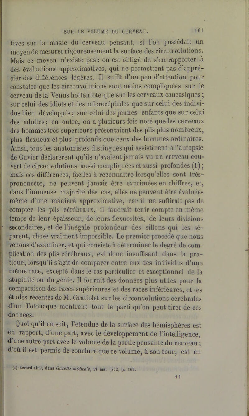 tives sur la masse du cerveau pensant, si l’on possédait un moyen de mesurer rigoureusement la surface des circonvolutions. Mais ce moyen n’existe pas : on est obligé de s’en rapporter à des évaluations approximatives, qui ne permettent pas d’appré- cier des différences légères. Il suffit d’un peu d’attention pour constater que les circonvolutions sont moins compliquées sur le cerveau delà Vénus hottentote que sur les cerveaux caucasiques ; sur celui des idiots et des microcéphales que sur celui des indivi- dus bien développés ; sur celui des jeunes enfants que sur celui des adultes; en outre, on a plusieurs fois noté que les cerveaux des hommes très-supérieurs présentaient des plis plus nombreux, plus flexueux et plus profonds que ceux des hommes ordinaires. Ainsi, tous les anatomistes distingués qui assistèrent à l’autopsie de Cuvier déclarèrent qu’ils n’avaient jamais vu un cerveau cou- vert de circonvolutions aussi compliquées et aussi profondes (I); mais ces différences, faciles à reconnaître lorsqu’elles sont très- prononcées, ne peuvent jamais être exprimées en chiffres, et, dans l’immense majorité des cas, elles ne peuvent être évaluées même d’une manière approximative, car il ne suffirait pas de compter les plis cérébraux, il faudrait tenir compte en même temps de leur épaisseur, de leurs flexuosités, de leurs divisions * secondaires, et de l’inégale profondeur des sillons qui les sé- parent, chose vraiment impossible. Le premier procédé que nous venons d’examiner, et qui consiste à déterminer le degré de com- plication des plis cérébraux, est donc insuffisant dans la pra- tique, lorsqu’il s’agit de comparer entre eux des individus d’une même race, excepté dans le cas particulier et exceptionnel de la stupidité ou du génie. Il fournit des données plus utiles pour la comparaison des races supérieures et des races inférieures, et les études récentes deM. Gratiolet sur les circonvolutions cérébrales d un Totonaque montrent tout le parti qu’on peut tirer de ces données. Quoi qu’il en soit, l’étendue de la surface des hémisphères est en rapport, d’une part, avec le développement de l’intelligence, d une autre part avec le volume de la partie pensante du cerveau ; d où il est permis de conclure que ce volume, à son tour, est en d) Bérard aind, dans Gazette médicale, 19 mai 1S32, p. £62.