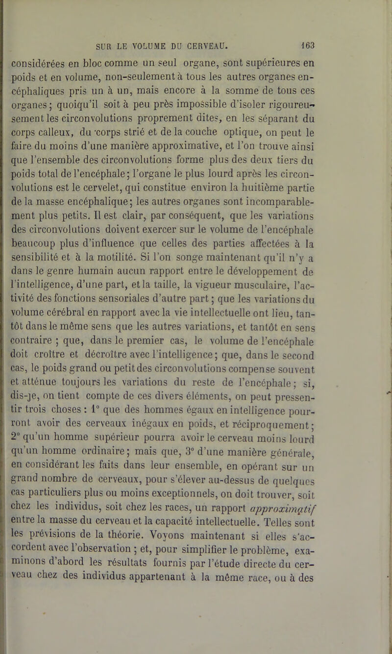 considérées en bloc comme un seul organe, sont supérieures en poids et en volume, non-seulement à tous les autres organes en- céphaliques pris un à un, mais encore à la somme de tous ces organes ; quoiqu’il soit à peu près impossible d’isoler rigoureu- sement les circonvolutions proprement dites, en les séparant du corps calleux, du ‘corps strié et de la couche optique, on peut le faire du moins d’une manière approximative, et l’on trouve ainsi que l’ensemble des circonvolutions forme plus des deux tiers du poids total de l’encéphale; l’organe le plus lourd après les circon- volutions est le cervelet, qui constitue environ la huitième partie de la masse encéphalique; les autres organes sont incomparable- ment plus petits. Il est clair, par conséquent, que les variations des circonvolutions doivent exercer sur le volume de l’encéphale beaucoup plus d’influence que celles des parties affectées à la sensibilité et à la motilité. Si l’on songe maintenant qu’il n’y a dans le genre humain aucun rapport entre le développement de l'intelligence, d’une part, et la taille, la vigueur musculaire, l’ac- tivité des fonctions sensoriales d’autre part ; que les variations du volume cérébral en rapport avec la vie intellectuelle ont lieu, tan- tôt dans le même sens que les autres variations, et tantôt en sens contraire ; que, dans le premier cas, le volume de l’encéphale doit croître et décroître avec l’intelligence; que, dans le second cas, le poids grand ou petit des circonvolutions compense souvent et atténue toujours les variations du reste de l’encéphale; si, dis-je, on tient compte de ces divers éléments, on peut pressen- tir trois choses : 1° que des hommes égaux en intelligence pour- ront avoir des cerveaux inégaux en poids, et réciproquement ; 2° qu’un homme supérieur pourra avoir le cerveau moins lourd qu’un homme ordinaire; mais que, 3° d’une manière générale, en considérant les faits dans leur ensemble, en opérant sur un grand nombre de cerveaux, pour s’élever au-dessus de quelques cas particuliers plus ou moins exceptionnels, on doit trouver, soit chez les individus, soit chez les races, un rapport approximatif entre la masse du cerveau et la capacité intellectuelle. Telles sont les prévisions de la théorie. Voyons maintenant si elles s'ac- cordent avec 1 observation ; et, pour simplifier le problème, exa- minons d abord les résultats fournis par l’étude directe du cer- veau chez des individus appartenant à la même race, ou à des