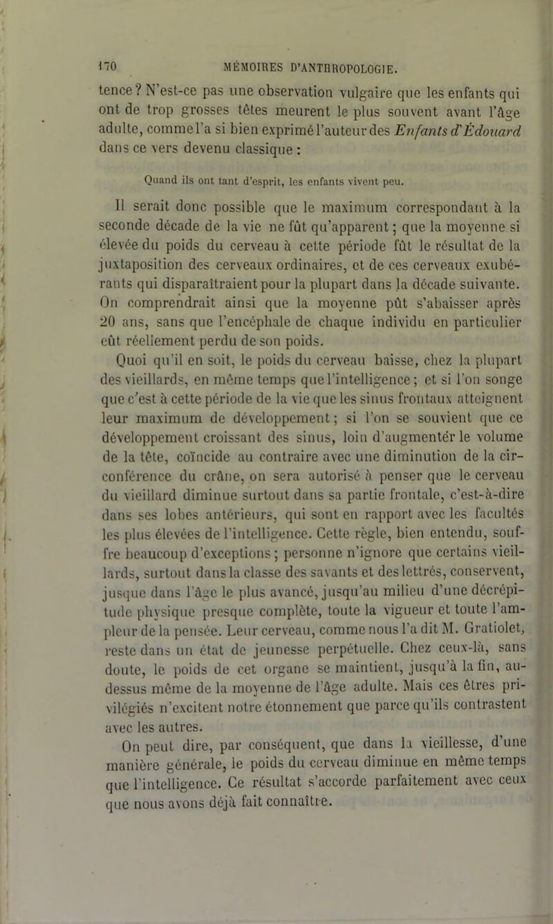 tence? N’est-ce pas une observation vulgaire que les enfants qui ont de trop grosses têtes meurent le plus souvent avant l’âge adulte, comme l’a si bien exprimé l’auteur des Enfants d'Édouard dans ce vers devenu classique : Quand ils ont tant d’esprit, les enfants vivent peu. 11 serait donc possible que le maximum correspondant à la seconde décade de la vie ne fût qu’apparent ; que la moyenne si élevée du poids du cerveau h cette période fût le résultat de la juxtaposition des cerveaux ordinaires, et de ces cerveaux exubé- rants qui disparaîtraient pour la plupart dans la décade suivante. On comprendrait ainsi que la moyenne pût s’abaisser après 20 ans, sans que l’encéphale de chaque individu en particulier eût réellement perdu de son poids. Quoi qu’il en soit, le poids du cerveau baisse, chez la plupart des vieillards, en même temps que l’intelligence ; et si l’on songe que c’est à cette période de la vie que les sinus frontaux atteignent leur maximum de développement ; si l’on se souvient que ce développement croissant des sinus, loin d’augmentër le volume de la tête, coïncide au contraire avec une diminution de la cir- conférence du crâne, on sera autorisé à penser que le cerveau du vieillard diminue surtout dans sa partie frontale, c’est-à-dire dans ses lobes antérieurs, qui sont en rapport avec les facultés les plus élevées de l’intelligence. Cette règle, bien entendu, souf- fre beaucoup d’exceptions; personne n’ignore que certains vieil- lards, surtout dans la classe des savants et des lettrés, conservent, jusque dans l’âge le plus avancé, jusqu’au milieu d’une décrépi- tude physique presque complète, toute la vigueur et toute l’am- pleur de la pensée. Leur cerveau, comme nous l’a dit M. Gratiolet, reste dans un état de jeunesse perpétuelle. Chez ceux-là, sans doute, le poids de cet organe se maintient, jusqu’à latin, au- dessus même de la moyenne de l’âge adulte. Mais ces êtres pri- vilégiés n’excitent notre étonnement que parce qu’ils contrastent avec les autres. On peut dire, par conséquent, que dans la vieillesse, d’une manière générale, le poids du cerveau diminue en même temps que l’intelligence. Ce résultat s’accorde parfaitement avec ceux que nous avons déjà fait connaître.