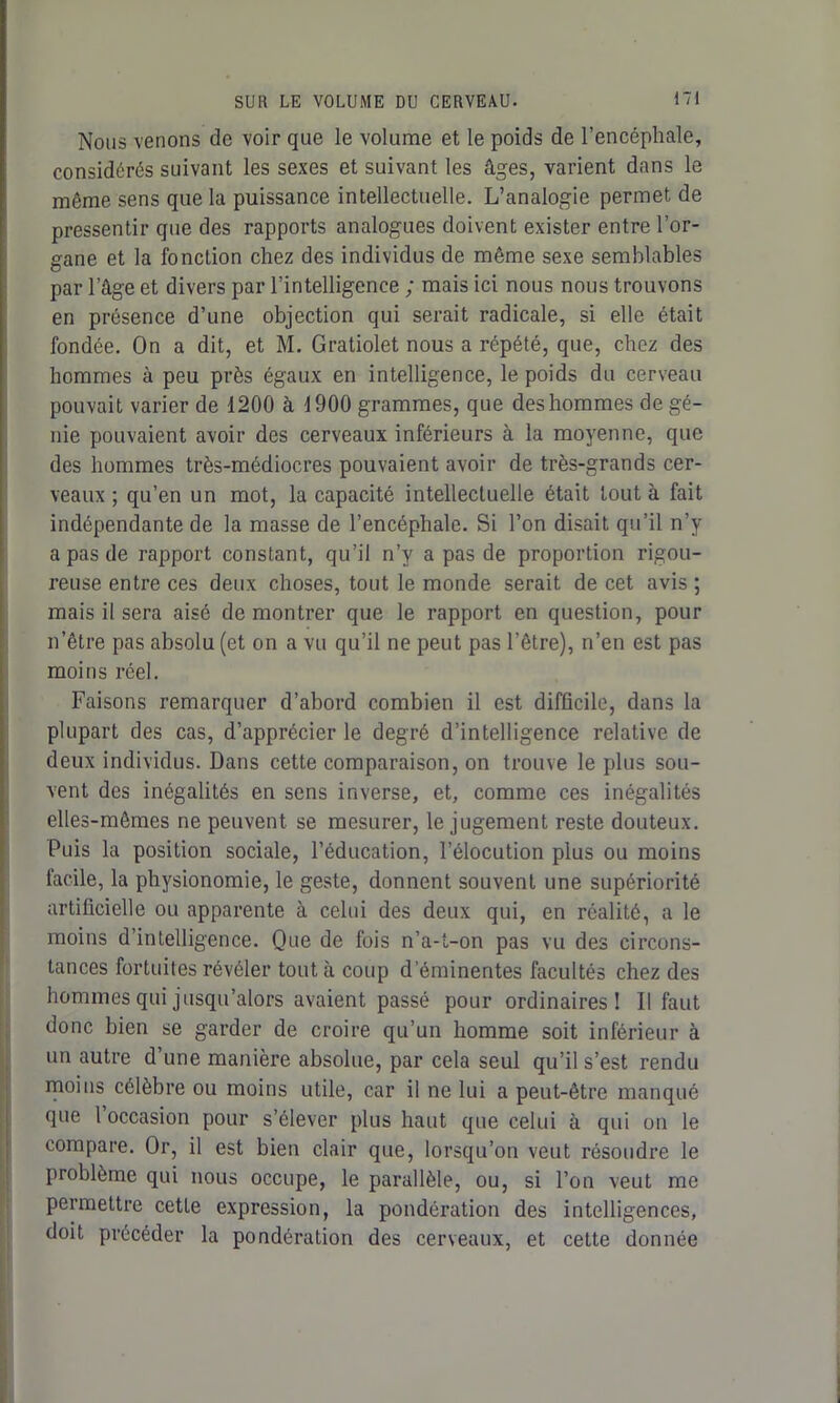 Nous venons de voir que le volume et le poids de l’encéphale, considérés suivant les sexes et suivant les âges, varient dans le même sens que la puissance intellectuelle. L’analogie permet de pressentir que des rapports analogues doivent exister entre l’or- gane et la fonction chez des individus de même sexe semblables par l’âge et divers par l’intelligence ; mais ici nous nous trouvons en présence d’une objection qui serait radicale, si elle était fondée. On a dit, et M. Gratiolet nous a répété, que, chez des hommes à peu près égaux en intelligence, le poids du cerveau pouvait varier de 1200 à 1900 grammes, que des hommes de gé- nie pouvaient avoir des cerveaux inférieurs à la moyenne, que des hommes très-médiocres pouvaient avoir de très-grands cer- veaux ; qu’en un mot, la capacité intellectuelle était tout à fait indépendante de la masse de l’encéphale. Si l’on disait qu’il n’y a pas de rapport constant, qu’il n’y a pas de proportion rigou- reuse entre ces deux choses, tout le monde serait de cet avis ; mais il sera aisé de montrer que le rapport en question, pour il'être pas absolu (et on a vu qu’il ne peut pas l’être), n’en est pas moins réel. Faisons remarquer d’abord combien il est difficile, dans la plupart des cas, d’apprécier le degré d’intelligence relative de deux individus. Dans cette comparaison, on trouve le plus sou- vent des inégalités en sens inverse, et, comme ces inégalités elles-mêmes ne peuvent se mesurer, le jugement reste douteux. Puis la position sociale, l’éducation, l’élocution plus ou moins facile, la physionomie, le geste, donnent souvent une supériorité artificielle ou apparente à celui des deux qui, en réalité, a le moins d’intelligence. Que de fois n’a-t-on pas vu des circons- tances fortuites révéler tout à coup d’éminentes facultés chez des hommes qui jusqu’alors avaient passé pour ordinaires! Il faut donc bien se garder de croire qu’un homme soit inférieur à un autre d’une manière absolue, par cela seul qu’il s’est rendu moins célèbre ou moins utile, car il ne lui a peut-être manqué que 1 occasion pour s’élever plus haut que celui à qui on le compare. Or, il est bien clair que, lorsqu’on veut résoudre le problème qui nous occupe, le parallèle, ou, si l’on veut me permettre cette expression, la pondération des intelligences, doit précéder la pondération des cerveaux, et cette donnée