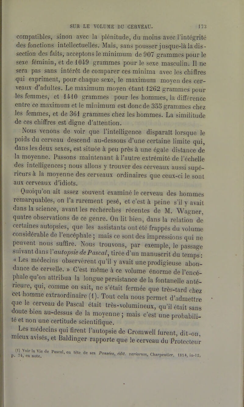 compatibles, sinon avec la plénitude, du moins avec l’intégrité des fonctions intellectuelles. Mais, sans pousser jusque-là la dis- section des faits, acceptons le minimum de 907 grammes pour le sexe féminin, et de 1049 grammes pour le sexe masculin. Il ne sera pas sans intérêt de comparer ces minima avec les chiffres qui expriment, pour chaque sexe, le maximum moyen des cer- veaux d’adultes. Le maximum moyen étant 1262 grammes poul- ies femmes, et 1410 grammes pour les hommes, la différence entre ce maximum et le minimum est donc de 3oo grammes chez les femmes, et de 361 grammes chez les hommes. La similitude de ces chiffres est digne d’attention. Nous venons de voir que l’intelligence disparaît lorsque le poids du cerveau descend au-dessous d’une certaine limite qui, dans les deux sexes, est située à peu près à une égale distance de la moyenne. Passons maintenant à l’autre extrémité de l’échelle des intelligences; nous allons y trouver des cerveaux aussi supé- rieurs à la moyenne des cerveaux ordinaires que ceux-ci le sont aux cerveaux d'idiots. Quoiqu on ait assez souvent examiné le cerveau des hommes remarquables, on l’a rarement pesé, et c’est à peine s’il y avait dans la science, avant les recherches récentes de M. Wagner, quatre observations de ce genre. On lit bien, dans la relation de certaines autopsies, que les assistants ont été frappés du volume considérable de l’encéphale ; mais ce sont des impressions qui ne peuvent nous suffire. Nous trouvons, par exemple, le passage suivant dans V autopsie de Pascal, tirée d’un manuscrit du temps: «Les médecins observèrent qu’il y avait une prodigieuse abon- dance de cervelle. » C’est même à ce volume énorme de l’encé- phale qu on attribua la longue persistance de la fontanelle anté- rieure, qui, comme on sait, ne s’était fermée que très-tard chez cet homme extraordinaire (1). Tout cela nous permet d’admettre que le cerveau de Pascal était très-volumineux, qu’il était sans doute bien au-dessus de la moyenne ; mais c’est une probabili- te et non une certitude scientifique. Les médecins qui firent l’autopsie de Cromwell furent, dit-on mieux avisés, et Baldinger rapporte que le cerveau du Protecteur p.'74, c'a note? de laiCal,cu lête tlc ses Pensées, édit, variorwn, Charpentier, 1834, in-12,