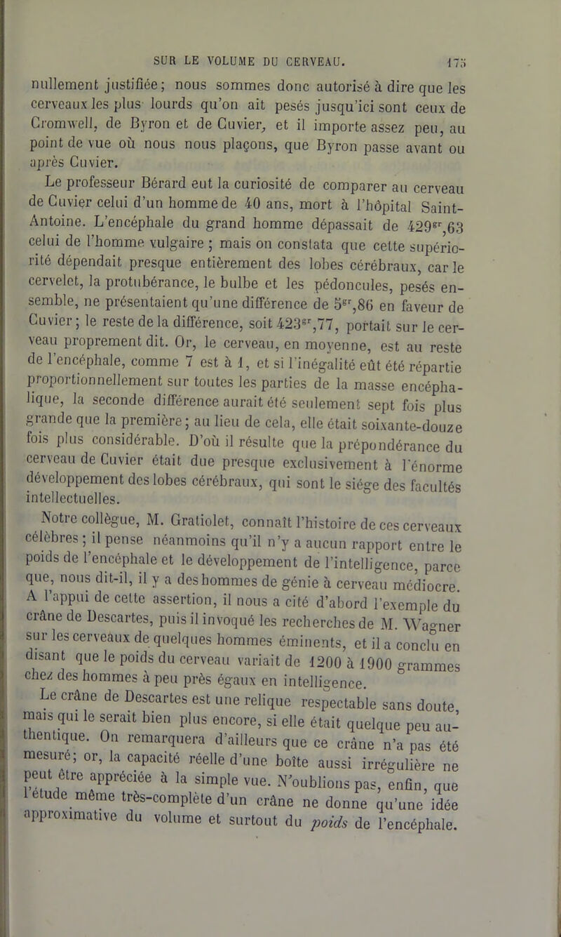 nullement justifiée; nous sommes donc autorisé à dire que les cerveaux les plus lourds qu’on ait pesés jusqu’ici sont ceux de Cromwell, de Byron et de Cuvier, et il importe assez peu, au point de vue où nous nous plaçons, que Byron passe avant ou après Cuvier. Le professeur Bérard eut la curiosité de comparer au cerveau de Cuvier celui d’un homme de 40 ans, mort à l’hôpital Saint- Antoine. L’encéphale du grand homme dépassait de 429gr 63 celui de l’homme vulgaire ; mais on constata que cette supério- rité dépendait presque entièrement des lobes cérébraux, carie cervelet, la protubérance, le bulbe et les pédoncules, pesés en- semble, ne présentaient qu’une différence de 5gr,86 en faveur de Cuvier ; le reste de la différence, soit 423gr,77, portait sur le cer- veau proprement dit. Or, le cerveau, en moyenne, est au reste de l’encéphale, comme 7 est à 1, et si l’inégalité eût été répartie proportionnellement sur toutes les parties de la masse encépha- lique, la seconde différence aurait été seulement sept fois plus grande que la première; au lieu de cela, elle était soixante-douze fois plus considérable. D’ou il résulte que la prépondérance du cerveau de Cuvier était due presque exclusivement à l'énorme développement des lobes cérébraux, qui sont le siège des facultés intellectuelles. Notre collègue, M. Gratiolet, connaît l’histoire de ces cerveaux célèbres ; il pense néanmoins qu’il n’y a aucun rapport entre le poids de l’encéphale et le développement de l’intelligence, parce que, nous dit-il, il y a des hommes de génie à cerveau médiocre. A l’appui de cette assertion, il nous a cité d’abord l’exemple du crâne de Descartes, puis il invoqué les recherches de M. \Va°ner sur les cerveaux de quelques hommes éminents, et il a conclu en disant que le poids du cerveau variait de 1200 à 1900 Gammes chez des hommes à peu près égaux en intelligence. Le crâne de Descartes est une relique respectable sans doute mais qui le serait bien plus encore, si elle était quelque peu au- thentique. On remarquera d’ailleurs que ce crâne n’a pas été mesure; or, la capacité réelle d’une boîte aussi irrégulière ne peut être appréciée à la simple vue. N oublions pas, enfin, que letude même très-complète d’un crâne ne donne qu’une idée approximative du volume et surtout du poids de l’encéphale.