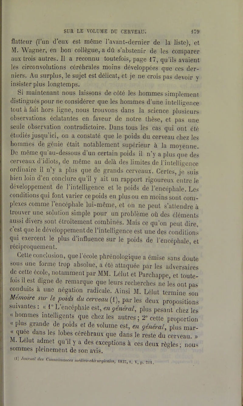 flatteur (l’un d’eux est même l’avant-dernier de la liste), et M. Wagner, en bon collègue, a dû s’abstenir de les comparer aux trois autres. Il a reconnu toutefois, page 17, qu’ils avaient les circonvolutions cérébrales moins développées que ces der- niers. Au surplus, le sujet est délicat, et je ne crois pas devoir y insister plus longtemps. Si maintenant nous laissons de côté les hommes simplement distingués pour ne considérer que les hommes d’une intelligence tout à fait hors ligne, nous trouvons dans la science plusieurs observations éclatantes en faveur de notre thèse, et pas une seule observation contradictoire. Dans tous les cas qui ont été étudiés jusqu’ici, on a constaté que le poids du cerveau chez les hommes de génie était notablement supérieur à la moyenne. De même qu’au-dessous d’un certain poids il n’y a plus que des cerveaux d’idiots, de même au delà des limites de l’intelligence ordinaire il n’y a plus que de grands cerveaux. Certes, je suis bien loin d’en conclure qu’il y ait un rapport rigoureux entre le développement de l’intelligence et le poids de l’encéphale. Les conditions qui font varier ce poids en plus ou en moins sont com- plexes comme l’encéphale lui-même, et oh ne peut s’attendre à trouver une solution simple pour un problème où des éléments aussi divers sont étroitement combinés. Mais ce qu’on peut dire, c’est que le développement de l’intelligence est une des conditions qui exercent le plus d’influence sur le poids de l’encéphale, et réciproquement. Cette conclusion, que l’école phrénologique a émise sans doute sous une tonne trop absolue, a été attaquée par les adversaires de cette école, notamment par MM. Lélut et Parchappe, et toute- fois il est digne de remarque que leurs recherches ne les ont pas conduits à une négation radicale. Ainsi M. Lélut termine son Mémoire sur le poids du cerveau (1), parles deux propositions suivantes : « 1° L’encéphale est, en général, plus pesant chez les «hommes intelligents que chez les autres; 2° cette proportion « plus grande de poids et de volume est, en général, plus mar- « quee dans les lobes cérébraux que dans le reste du cerveau. » j • Lélut admet qu’il y a des exceptions à ces deux règles; nous sommes pleinement de son avis. Il) Journal des Connaissances m>klico-chirur<ji,:ales, 1837, t. V, p. ;n.