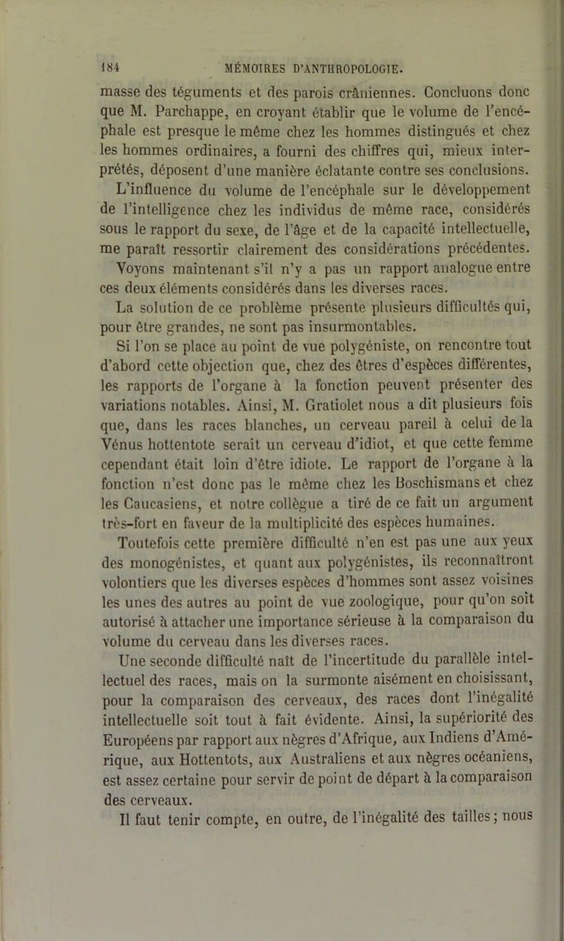 masse des téguments et des parois crâniennes. Concluons donc que M. Parchappe, en croyant établir que le volume de l’encé- phale est presque le même chez les hommes distingués et chez les hommes ordinaires, a fourni des chiffres qui, mieux inter- prétés, déposent d’une manière éclatante contre ses conclusions. L’influence du volume de l’encéphale sur le développement de l’intelligence chez les individus de même race, considérés sous le rapport du sexe, de l’âge et de la capacité intellectuelle, me paraît ressortir clairement des considérations précédentes. Voyons maintenant s’il n’y a pas un rapport analogue entre ces deux éléments considérés dans les diverses races. La solution de ce problème présente plusieurs difficultés qui, pour être grandes, ne sont pas insurmontables. Si l’on se place au point de vue polygéniste, on rencontre tout d’abord cette objection que, chez des êtres d’espèces différentes, les rapports de l’organe à la fonction peuvent présenter des variations notables. Ainsi, M. Gratiolet nous a dit plusieurs fois que, dans les races blanches, un cerveau pareil à celui de la Vénus hottentote serait un cerveau d’idiot, et que cette femme cependant était loin d’être idiote. Le rapport de l’organe à la fonction n’est donc pas le même chez les Boschismans et chez les Caucasiens, et notre collègue a tiré de ce fait un argument très-fort en faveur de la multiplicité des espèces humaines. Toutefois cette première difficulté n’en est pas une aux yeux des monogénistes, et quant aux polygénistes, ils reconnaîtront volontiers que les diverses espèces d’hommes sont assez voisines les unes des autres au point de vue zoologique, pour qu’on soit autorisé à attacher une importance sérieuse à la comparaison du volume du cerveau dans les diverses races. Une seconde difficulté naît de l’incertitude du parallèle intel- lectuel des races, maison la surmonte aisément en choisissant, pour la comparaison des cerveaux, des races dont l’inégalité intellectuelle soit tout à fait évidente. Ainsi, la supériorité des Européens par rapport aux nègres d’Afrique, aux Indiens d’Amé- rique, aux Hottentots, aux Australiens et aux nègres océaniens, est assez certaine pour servir de point de départ à la comparaison des cerveaux. Il faut tenir compte, en outre, de l’inégalité des tailles ; nous