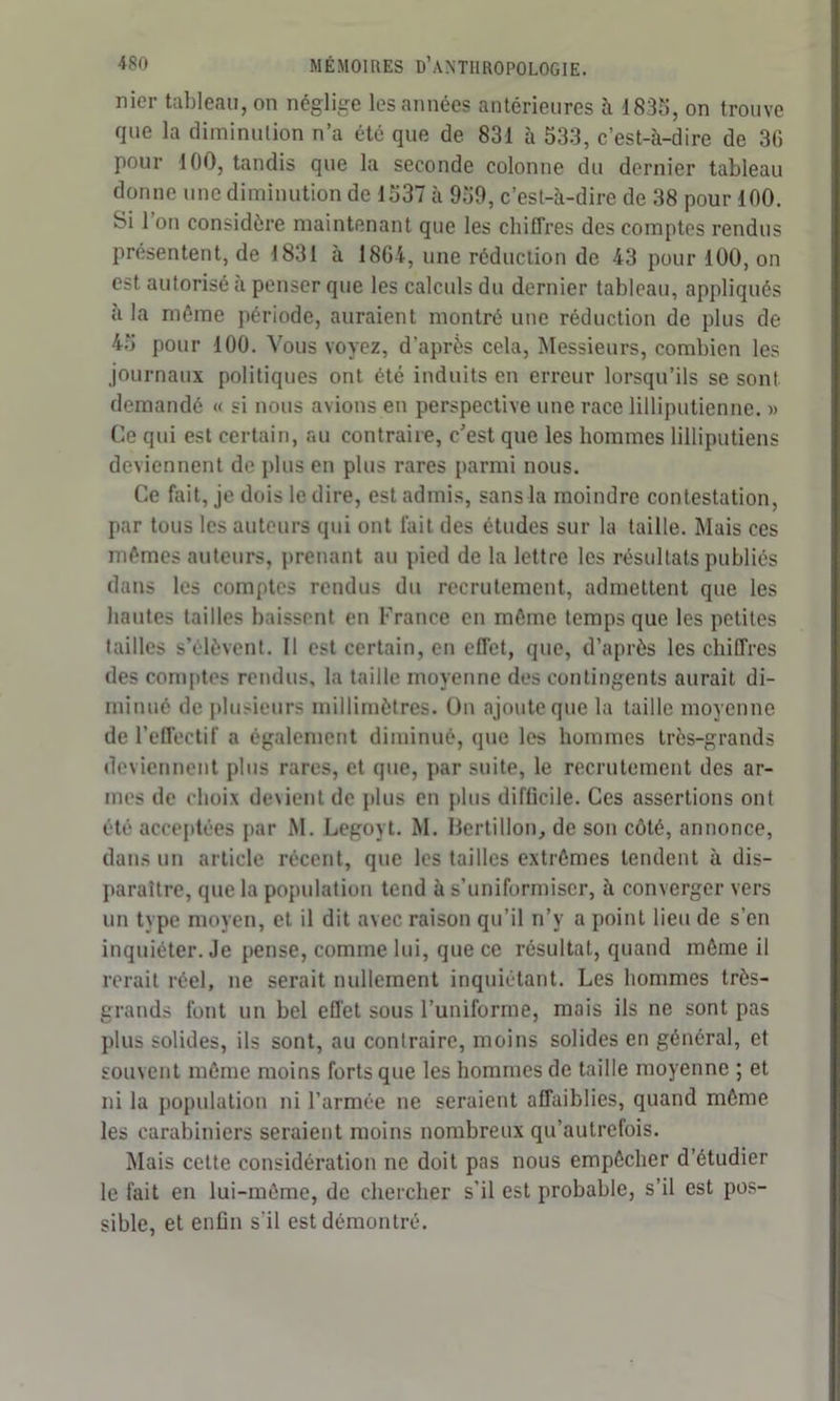 nier tableau, on néglige les années antérieures à 1835, on trouve que la diminution n’a été que de 831 à 533, c’est-à-dire de 36 pour 100, tandis que la seconde colonne du dernier tableau donne une diminution de 1537 à 959, c’est-à-dire de 38 pour 100. Si 1 on considère maintenant que les chiffres des comptes rendus présentent, de 1831 à 1864, une réduction de 43 pour 100, on est autorisé à penser que les calculs du dernier tableau, appliqués a la même période, auraient montré une réduction de plus de 45 pour 100. Vous voyez, d’après cela, Messieurs, combien les journaux politiques ont été induits en erreur lorsqu’ils se sont demandé « si nous avions en perspective une race lilliputienne. » Ce qui est certain, au contraire, c’est que les hommes lilliputiens deviennent de plus en plus rares parmi nous. Ce fait, je dois le dire, est admis, sans la moindre contestation, par tous les auteurs qui ont fait des études sur la taille. Mais ces mêmes auteurs, prenant au pied de la lettre les résultats publiés dans les comptes rendus du recrutement, admettent que les hautes tailles baissent en France en même temps que les petites tailles s’élèvent. 11 est certain, en effet, que, d’après les chiffres des comptes rendus, la taille moyenne des contingents aurait di- minué de plusieurs millimètres. Un ajoute que la taille moyenne de l’effectif a également diminué, que les hommes très-grands deviennent plus rares, et que, par suite, le recrutement des ar- mes de choix devient de plus en plus difficile. Ces assertions ont été acceptées par M. Legoyt. M. Bertillon, de son côté, annonce, dans un article récent, que les tailles extrêmes tendent à dis- paraître, que la population tend à s’uniformiser, à converger vers un type moyen, et il dit avec raison qu’il n’y a point lieu de s’en inquiéter. Je pense, comme lui, que ce résultat, quand même il rerait réel, ne serait nullement inquiétant. Les hommes très- grands font un bel effet sous l’uniforme, mais ils ne sont pas plus solides, ils sont, au contraire, moins solides en général, et souvent même moins forts que les hommes de taille moyenne ; et ni la population ni l’armée ne seraient affaiblies, quand même les carabiniers seraient moins nombreux qu’autrefois. Mais celte considération ne doit pas nous empêcher d’étudier le fait en lui-même, de chercher s’il est probable, s’il est pos- sible, et enfin s'il est démontré.