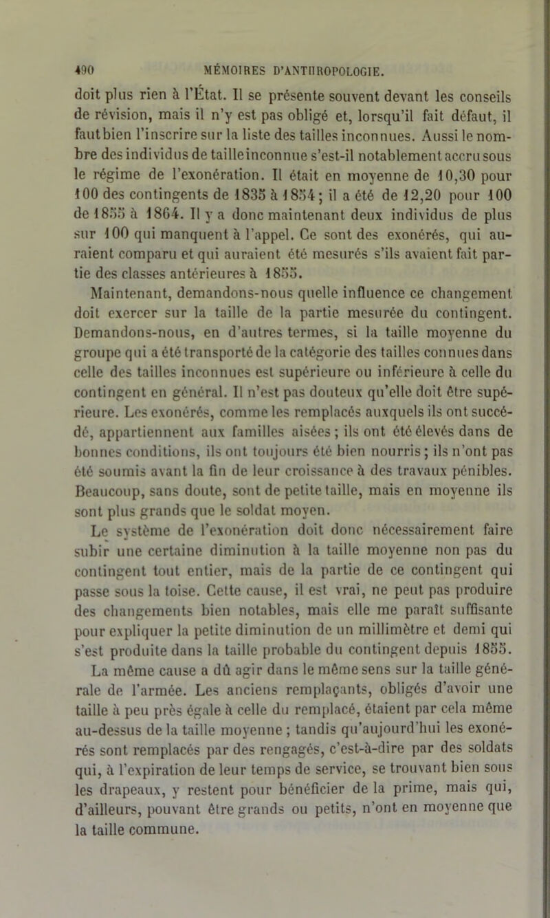 doit plus rien à l’État. Il se présente souvent devant les conseils de révision, mais il n’y est pas obligé et, lorsqu’il fait défaut, il fautbien l’inscrire sur la liste des tailles inconnues. Aussi le nom- bre des individus de tailleinconnue s’est-il notablement accru sous le régime de l’exonération. Il était en moyenne de 10,30 pour 100 des contingents de 1835 à 1854; il a été de 12,20 pour 100 de 1833 à 18G4. Il y a donc maintenant deux individus de plus sur 100 qui manquent à l’appel. Ce sont des exonérés, qui au- raient comparu et qui auraient été mesurés s’ils avaient fait par- tie des classes antérieures à 1855. Maintenant, demandons-nous quelle influence ce changement doit exercer sur la taille de la partie mesurée du contingent. Demandons-nous, en d’autres termes, si la taille moyenne du groupe qui a été transporté de la catégorie des tailles connues dans celle des tailles inconnues est supérieure ou inférieure à celle du contingent en général. Il n’est pas douteux qu’elle doit être supé- rieure. Les exonérés, comme les remplacés auxquels ils ont succé- dé, appartiennent aux familles aisées; ils ont été élevés dans de bonnes conditions, ils ont toujours été bien nourris ; ils n’ont pas été soumis avant la fin de leur croissance à des travaux pénibles. Beaucoup, sans doute, sont de petite taille, mais en moyenne ils sont plus grands que le soldat moyen. Le système de l’exonération doit donc nécessairement faire subir une certaine diminution à la taille moyenne non pas du contingent tout entier, mais de la partie de ce contingent qui passe sous la toise. Cette cause, il est vrai, ne peut pas produire des changements bien notables, mais elle me paraît suffisante pour expliquer la petite diminution de un millimètre et demi qui s’est produite dans la taille probable du contingent depuis 1855. La même cause a dû agir dans le même sens sur la taille géné- rale de l’armée. Les anciens remplaçants, obligés d’avoir une taille à peu près égale à celle du remplacé, étaient par cela même au-dessus de la taille moyenne ; tandis qu’aujourd’hui les exoné- rés sont remplacés par des rengagés, c’est-à-dire par des soldats qui, à l’expiration de leur temps de service, se trouvant bien sous les drapeaux, y restent pour bénéficier de la prime, mais qui, d’ailleurs, pouvant être grands ou petits, n’ont en moyenne que la taille commune.