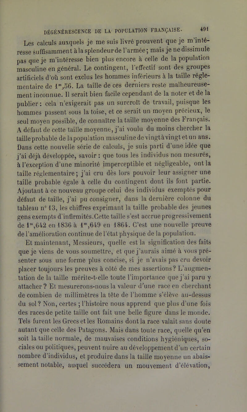 Les calculs auxquels je me suis livré prouvent que je m’inté- resse suffisamment à la splendeur de l’armée ; mais je ne dissimule pas que je m’intéresse bien plus encore à celle de la population masculine en général. Le contingent, l’effectif sont des groupes artificiels d’où sont exclus les hommes inférieurs à la taille régle- mentaire de lm,56. La taille de ces derniers reste malheureuse- ment inconnue. Il serait bien facile cependant de la noter et de la publier : cela n’exigerait pas un surcroît de travail, puisque les hommes passent sous la toise, et ce serait un moyen précieux, le seul moyen possible, de connaître la taille moyenne des Français. A défaut de cette taille moyenne, j’ai voulu du moins chercher la taille probable de lapopulation masculine de vingtàvingt et un ans. Dans cette nouvelle série de calculs, je suis parti d’une idée que j’ai déjà développée, savoir : que tous les individus non mesurés, à l’exception d’une minorité imperceptible et négligeable, ont la taille réglementaire; j’ai cru dès lors pouvoir leur assigner une taille probable égale à celle du contingent dont ils font partie. Ajoutant à ce nouveau groupe celui des individus exemptés pour défaut de taille, j’ai pu consigner, dans la dernière colonne du tableau n° 13, les chiffres exprimant la taille probable des jeunes gens exempts d’infirmités.Cette taille s’est accrue progressivement de lm,642 en 1836 à im,649 en 1864. C’est une nouvelle preuve de l’amélioration continue de l’état physique de la population. Et maintenant, Messieurs, quelle est la signification des faits que je viens de vous soumettre, et que j’aurais aimé à vous pré- senter sous une forme plus concise, si je n’avais pas cru devoir placer toujours les preuves à côté de mes assertions? L’augmen- tation de la taille mérite-t-elle toute l’importance que j’ai paru y attacher? Et mesurerons-nous la valeur d'une race en cherchant de combien de millimètres la tête de l’homme s’élève au-dessus du sol? Non, certes ; l’histoire nous apprend que plus d’une fois des races de petite taille ont fait une belle figure dans le monde. Tels furent les Grecs et les Romains dont la race valait sans doute autant que celle des Patagons. Mais dans toute race, quelle qu’en soit la taille normale, de mauvaises conditions hygiéniques, so- ciales ou politiques, peuvent nuire au développement d’un certain nombre d’individus, et produire dans la taille moyenne un abais- sement notable, auquel succédera un mouvement d’élévation,