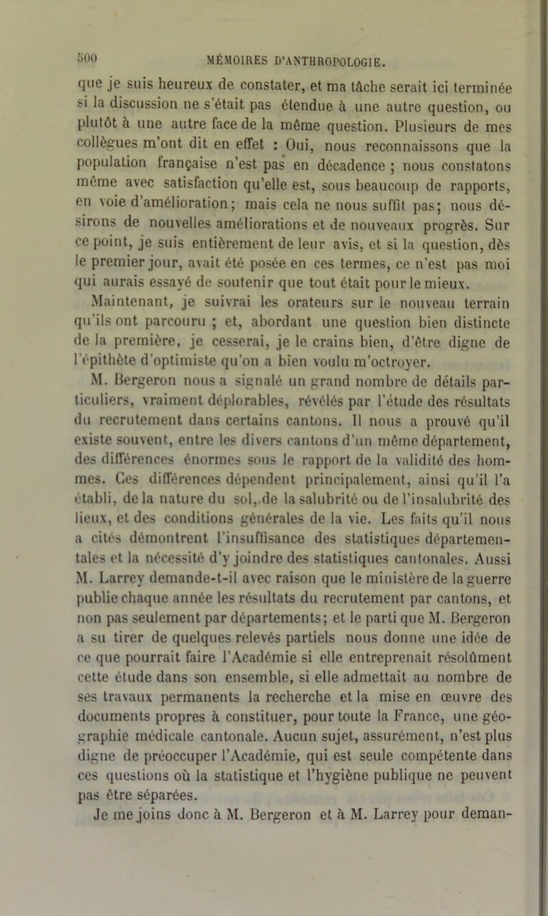 que je suis heureux de constater, et ma tâche serait ici terminée si la discussion ne s’était pas étendue à une autre question, ou Plutôt à une autre face de la même question. Plusieurs de mes collègues m’ont dit en effet : Oui, nous reconnaissons que la population française n’est pas en décadence ; nous constatons môme avec satisfaction qu’elle est, sous beaucoup de rapports, en voie d amélioration; mais cela ne nous suffit pas; nous dé- sirons de nouvelles améliorations et de nouveaux progrès. Sur ce point, je suis entièrement de leur avis, et si la question, dès le premier jour, avait été posée en ces termes, ce n’est pas moi qui aurais essayé de soutenir que tout était pour le mieux. Maintenant, je suivrai les orateurs sur le nouveau terrain qu’ils ont parcouru ; et, abordant une question bien distincte de la première, je cesserai, je le crains bien, d’étre digne de l’épithète d'optimiste qu’on a bien voulu m’octroyer. M. Bergeron nous a signalé un grand nombre de détails par- ticuliers, vraiment déplorables, révélés par l’étude des résultats du recrutement dans certains cantons. Il nous a prouvé qu’il existe souvent, entre les divers cantons d’un môme département, des différences énormes sous le rapport de la validité des hom- mes. Ces différences dépendent principalement, ainsi qu’il l’a établi, de la nature du sol, de la salubrité ou de l’insalubrité des lieux, et des conditions générales de la vie. Les faits qu’il nous a cités démontrent l’insuffisance des statistiques départemen- tales et la nécessité d’y joindre des statistiques cantonales. Aussi M. Larrey demande-t-il avec raison que le ministère de la guerre publie chaque année les résultats du recrutement par cantons, et non pas seulement par départements; et le parti que M. Bergeron a su tirer de quelques relevés partiels nous donne une idée de ce que pourrait faire l’Académie si elle entreprenait résolûment cette étude dans son ensemble, si elle admettait au nombre de ses travaux permanents la recherche et la mise en œuvre des documents propres à constituer, pour toute la France, une géo- graphie médicale cantonale. Aucun sujet, assurément, n’est plus digne de préoccuper l’Académie, qui est seule compétente dans ces questions où la statistique et l’hygiène publique ne peuvent pas être séparées. Je me joins donc à M. Bergeron et h M. Larrey pour deman-