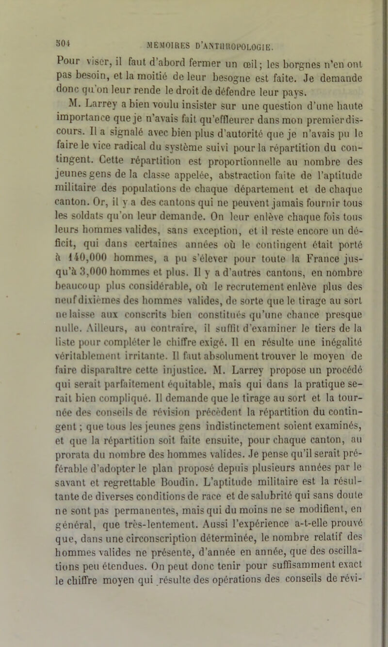 sot MEMOIRES D’AISTIIUOI'OLOGIE. Pour viser, il faut d’abord fermer un œil; les borgnes n’en ont pas besoin, et la moitié de leur besogne est faite. Je demande donc qu on leur rende le droit de défendre leur pays. M. Larrey a bien voulu insister sur une question d’une haute importance que je n’avais fait qu’effleurer dans mon premier dis- cours. Il a signalé avec bien plus d’autorité que je n’avais pu le (aire le vice radical du système suivi pour la répartition du con- tingent. Cette répartition est proportionnelle au nombre des jeunes gens de la classe appelée, abstraction faite de l’aptitude militaire des populations de chaque département et de chaque canton. Or, il y a des cantons qui ne peuvent jamais fournir tous les soldats qu’on leur demande. On leur enlève chaque fois tous leurs hommes valides, sans exception, et il reste encore un dé- ficit, qui dans certaines années où le contingent était porté à 140,000 hommes, a pu s’élever pour toute la France jus- qu’à 3,000 hommes et plus. Il y a d’autres cantons, en nombre beaucoup plus considérable, où le recrutement enlève plus des neuf dixièmes des hommes valides, de sorte que le tirage au sort ne laisse aux conscrits bien constitués qu’une chance presque nulle. Ailleurs, au contraire, il suffit d’examiner le tiers de la liste pour compléter le chiffre exigé. 11 en résulte une inégalité véritablement irritante. Il faut absolument trouver le moyen de faire disparaître cette injustice. M. Larrey propose un procédé qui serait parfaitement équitable, mais qui dans la pratique se- rait bien compliqué. Il demande que le tirage au sort et la tour- née des conseils de révision précèdent la répartition du contin- gent ; que tous les jeunes gens indistinctement soient examinés, et que la répartition soit faite ensuite, pour chaque canton, au prorata du nombre des hommes valides. Je pense qu’il serait pré- férable d’adopter le plan proposé depuis plusieurs années par le savant et regrettable Boudin. L’aptitude militaire est la résul- tante de diverses conditions de race et de salubrité qui sans doute ne sont pas permanentes, mais qui du moins ne se modifient, en général, que très-lentement. Aussi l’expérience a-t-elle prouvé que, dans une circonscription déterminée, le nombre relatif des hommes valides ne présente, d’année en année, que des oscilla- tions peu étendues. On peut donc tenir pour suffisamment exact le chiffre moyen qui résulte des opérations des conseils de révi-