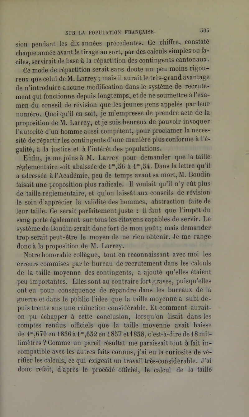 oOo sion pendant les dix années précédentes. Ce chiffre, constaté chaque année avant le tirage au sort, par des calculs simples ou fa- ciles, servirait de base à la répartition des contingents cantonaux. Ce mode de répartition serait sans doute un peu moins rigou- reux que celui deM. Larrey; mais il aurait le très-grand avantage de n’introduire aucune modification dans le système de recrute- ment qui fonctionne depuis longtemps, et de ne soumettre à l’exa- men du conseil de révision que les jeunes gens appelés par leur numéro. Quoi qu’il en soit, je m’empresse de prendre acte de la proposition de M. Larrey, et je suis heureux de pouvoir invoquer l’autorité d’un homme aussi compétent, pour proclamer la néces- sité de répartir les contingents d’une manière plus conforme à l’é- galité, à la justice et à l’intérêt des populations. Enfin, je me joins à M. Larrey pour demander que la taille réglementaire soit abaissée de lm,56 à lm,54. Dans la lettre qu’il a adressée à l’Académie, peu de temps avant sa mort, M. Boudin faisait une proposition plus radicale. Il voulait qu’il n’y eût plus de taille réglementaire, et qu’on laissât aux conseils de révision le soin d’apprécier la validité des hommes, abstraction faite de leur taille. Ce serait parfaitement juste : il faut que l’impôt du sang porte également sur tous les citoyens capables de servir. Le système de Boudin serait donc fort de mon goût ; mais demander trop serait peut-être le moyen de ne rien obtenir. Je me range donc à la proposition de M. Larrey. Notre honorable collègue, tout en reconnaissant avec moi les erreurs commises par le bureau de recrutement dans les calculs de la taille moyenne des contingents, a ajouté qu’elles étaient peu importantes. Ellessontau contraire fort graves, puisqu’elles ont eu pour conséquence de répandre dans les bureaux de la guerre et dans le public l’idée que la taille moyenne a subi de- puis trente ans une réduction considérable. Et comment aurait- on pu échapper à cette conclusion, lorsqu’on lisait dans les comptes rendus officiels que la taille moyenne avait baissé de iro,670 en I836àlra,652en 1857 et 1858, c’est-à-dire de 18mil- limètres ? Comme un pareil résultat me paraissait tout à fait in- compatible avec les autres faits connus, j’ai eu la curiosité de vé- rifier les calculs, ce qui exigeait un travail très-considérable. J’ai donc refait, d’après le procédé officiel, le calcul de la taille